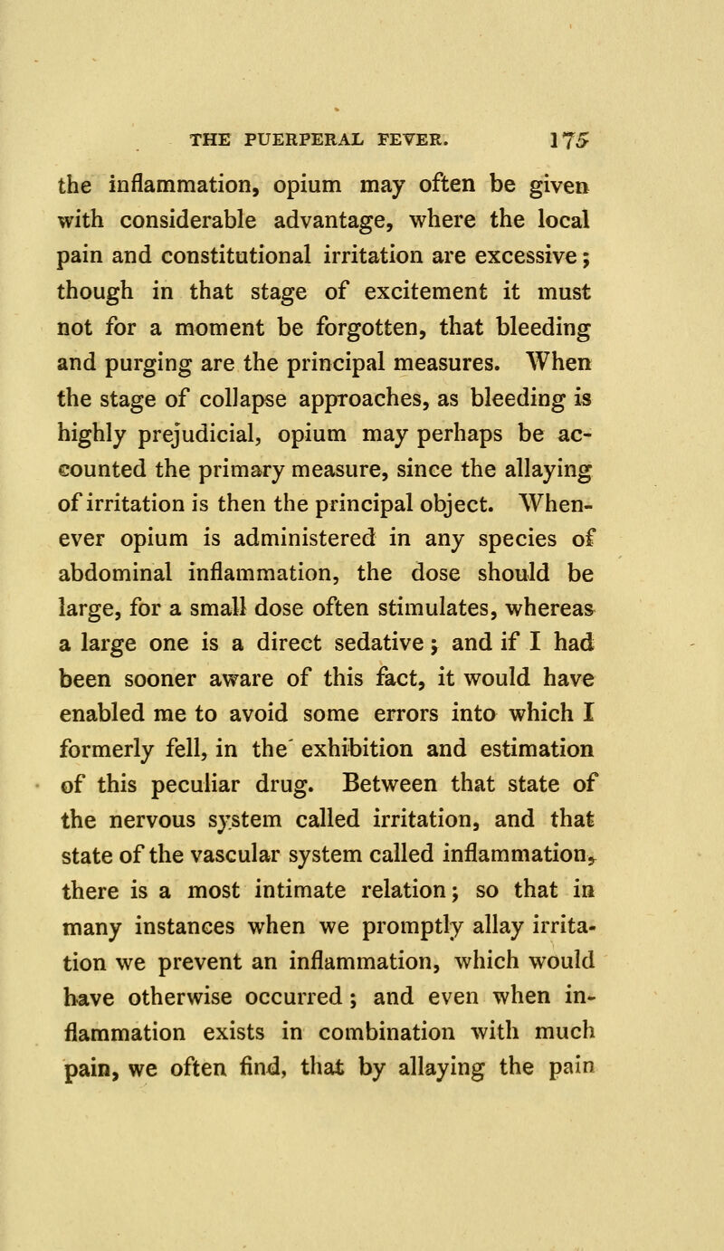 the inflammation, opium may often be given with considerable advantage, where the local pain and constitutional irritation are excessive; though in that stage of excitement it must not for a moment be forgotten, that bleeding and purging are the principal measures. When the stage of collapse approaches, as bleeding is highly prejudicial, opium may perhaps be ac- counted the primary measure, since the allaying of irritation is then the principal object. When- ever opium is administered in any species of abdominal inflammation, the dose should be large, for a small dose often stimulates, whereas a large one is a direct sedative; and if I had been sooner aware of this fact, it would have enabled me to avoid some errors into which I formerly fell, in the' exhibition and estimation of this peculiar drug. Between that state of the nervous system called irritation, and that state of the vascular system called inflammation^ there is a most intimate relation; so that in many instances when we promptly allay irrita- tion we prevent an inflammation, which would have otherwise occurred; and even when in- flammation exists in combination with much pain, we often find, that by allaying the pain