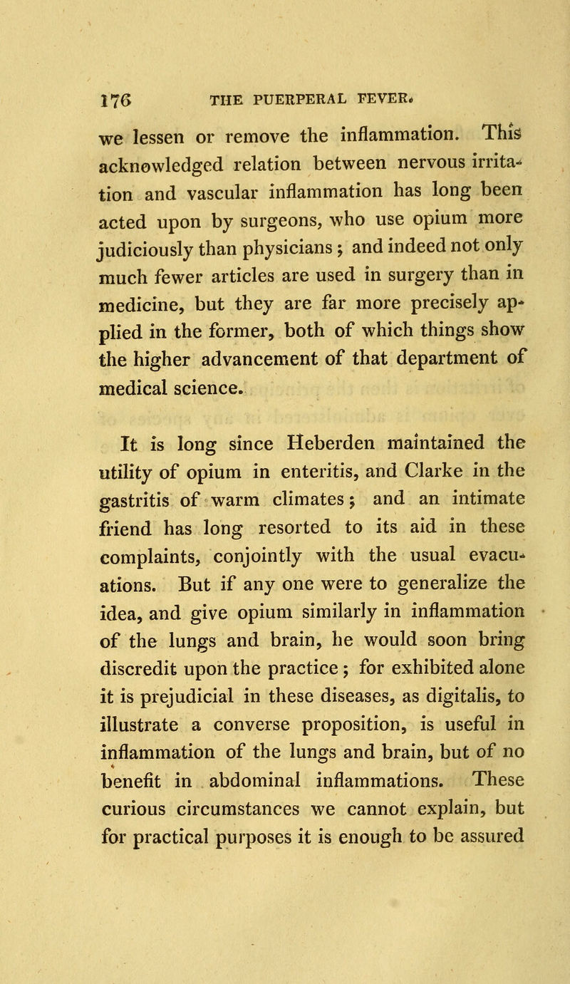 we lessen or remove the inflammation. This acknowledged relation between nervous irrita- tion and vascular inflammation has long been acted upon by surgeons, who use opium more judiciously than physicians; and indeed not only much fewer articles are used in surgery than in medicine, but they are far more precisely ap* plied in the former, both of which things show the higher advancement of that department of medical science. It is long since Heberden maintained the utility of opium in enteritis, and Clarke in the gastritis of warm climates; and an intimate friend has long resorted to its aid in these complaints, conjointly with the usual evacu* ations. But if any one were to generalize the idea, and give opium similarly in inflammation of the lungs and brain, he would soon bring discredit upon the practice; for exhibited alone it is prejudicial in these diseases, as digitalis, to illustrate a converse proposition, is useful in inflammation of the lungs and brain, but of no benefit in abdominal inflammations. These curious circumstances we cannot explain, but for practical purposes it is enough to be assured