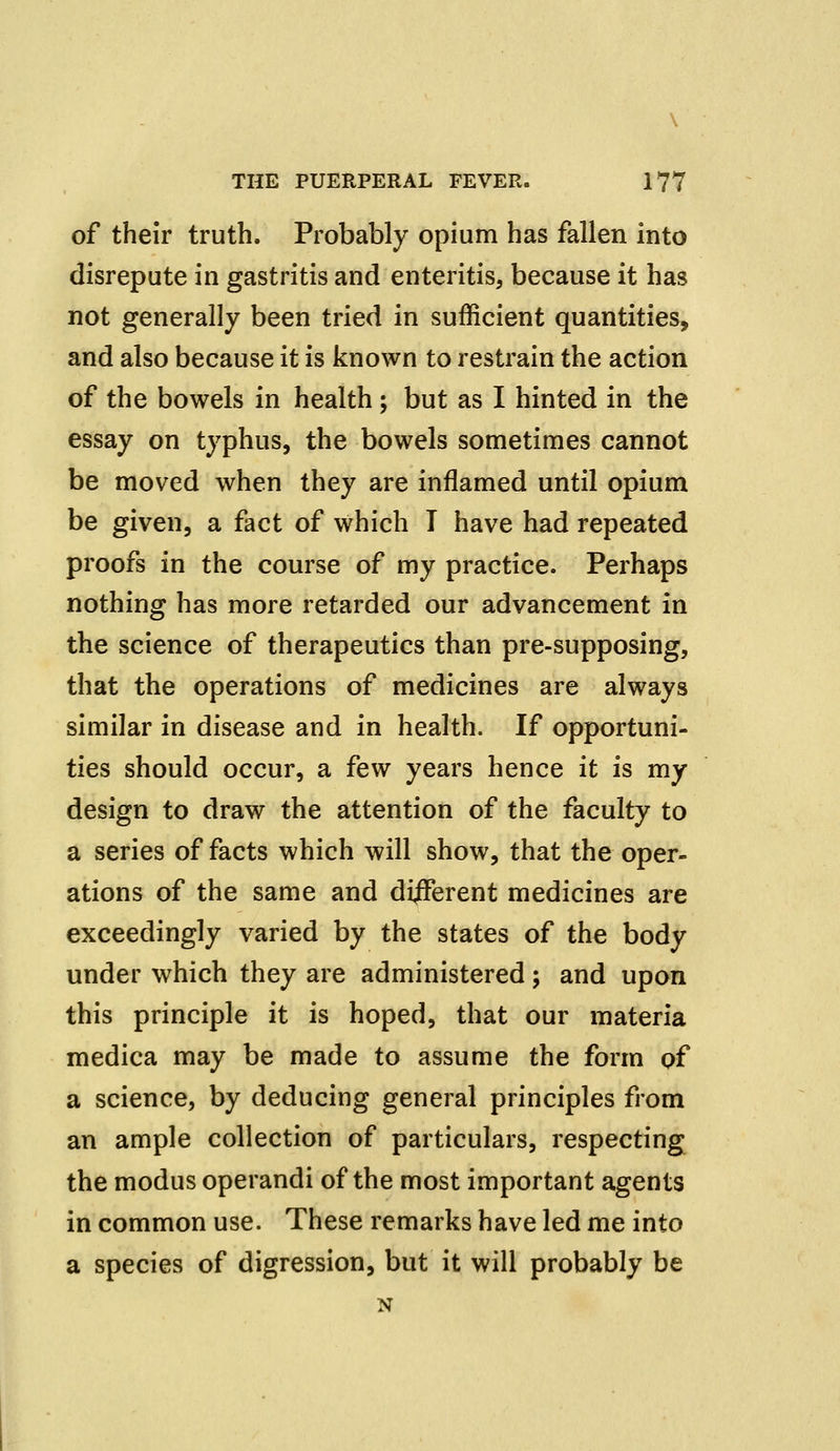 of their truth. Probably opium has fallen into disrepute in gastritis and enteritis, because it has not generally been tried in sufficient quantities, and also because it is known to restrain the action of the bowels in health ; but as I hinted in the essay on typhus, the bowels sometimes cannot be moved when they are inflamed until opium be given, a fact of which T have had repeated proofs in the course of my practice. Perhaps nothing has more retarded our advancement in the science of therapeutics than pre-supposing, that the operations of medicines are always similar in disease and in health. If opportuni- ties should occur, a few years hence it is my design to draw the attention of the faculty to a series of facts which will show, that the oper- ations of the same and difFerent medicines are exceedingly varied by the states of the body under which they are administered; and upon this principle it is hoped, that our materia medica may be made to assume the form of a science, by deducing general principles from an ample collection of particulars, respecting the modus operandi of the most important agents in common use. These remarks have led me into a species of digression, but it will probably be N
