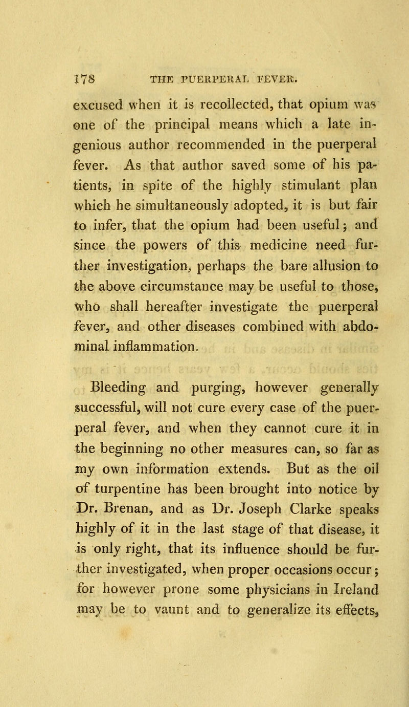 excused when it is recollected, that opium was one of the principal means which a late in- genious author recommended in the puerperal fever. As that author saved some of his pa- tients, in spite of the highly stimulant plan which he simultaneously adopted, it is but fair to infer, that the opium had been useful j and since the powers of this medicine need fur- ther investigation,, perhaps the bare allusion to the above circumstance may be useful to those, Who shall hereafter investigate the puerperal fever, and other diseases combined with abdo- minal inflammation. Bleeding and purging, however generally successful, will not cure every case of the puer- peral fever, and when they cannot cure it in the beginning no other measures can, so far as my own information extends. But as the oil of turpentine has been brought into notice by Dr. Brenan, and as Dr. Joseph Clarke speaks highly of it in the last stage of that disease, it is only right, that its influence should be fur- ther investigated, when proper occasions occur; for however prone some physicians in Ireland may be to vaunt and to generalize its effects,