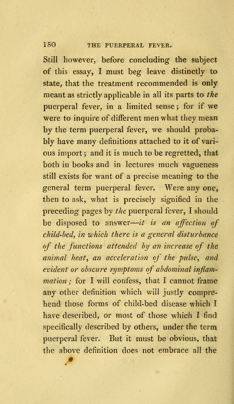 Still however, before concluding the subject of this essay, I must beg leave distinctly to state, that the treatment recommended is only meant as strictly applicable in all its parts to the puerperal fever, in a limited sense; for if we were to inquire of different men what they mean by the term puerperal fever, we should proba- bly have many definitions attached to it of vari- ous import; and it is much to be regretted, that both in books and in lectures much vagueness still exists for want of a precise meaning to the general term puerperal fever. Were any one, then to ask, what is precisely signified in the preceding pages by the puerperal fever, I should be disposed to answer—it is an affection of child-bed, in which there is a general disturbance of the functions attended by an increase of the animal heat, an acceleration of the pulse, and evident or obscure symptoms of abdominal inflam- mation ; for I will confess, that I cannot frame any other definition which will justly compre- hend those forms of child-bed disease which I have described, or most of those which I find specifically described by others, under the term puerperal fever. But it must be obvious, that the above definition does not embrace all the