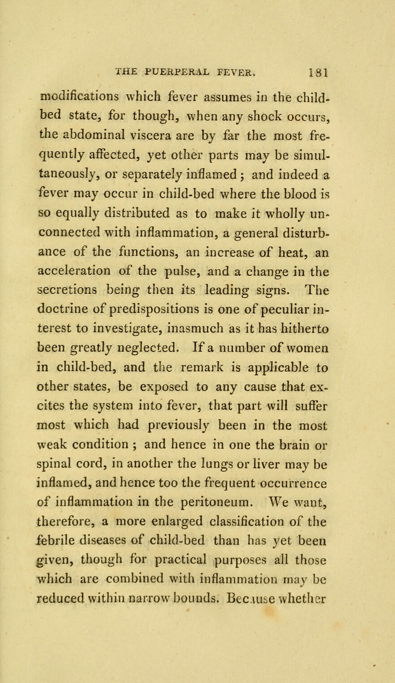 modifications which fever assumes in the child- bed state, for though, when any shock occurs, the abdominal viscera are by far the most fre- quently affected, yet other parts may be simul- taneously, or separately inflamed ; and indeed a fever may occur in child-bed where the blood is so equally distributed as to make it wholly un- connected with inflammation, a general disturb- ance of the functions, an increase of heat, an acceleration of the pulse, and a change in the secretions being then its leading signs. The doctrine of predispositions is one of peculiar in- terest to investigate, inasmuch as it has hitherto been greatly neglected. If a number of women in child-bed, and the remark is applicable to other states, be exposed to any cause that ex- cites the system into fever, that part will suffer most which had previously been in the most weak condition ; and hence in one the brain or spinal cord, in another the lungs or liver may be inflamed, and hence too the frequent occurrence of inflammation in the peritoneum. We want, therefore, a more enlarged classification of the febrile diseases of child-bed than has yet been given, though for practical purposes all those which are combined with inflammation may be reduced within narrow bounds. Because whether