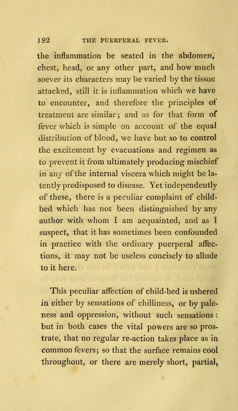 the inflammation be seated in the abdomen, chest, head, or any other part, and how much soever its characters may be varied by the tissue attacked, still it is inflammation which we have to encounter, and therefore the principles of treatment are similar; and as for that form of fever which is simple on account of the equal distribution of blood, we have but so to control the excitement by evacuations and regimen as to prevent it from ultimately producing mischief in any of the internal viscera which might be la- tently predisposed to disease. Yet independently of these, there is a peculiar complaint of child- bed which has not been distinguished by any author with whom I am acquainted, and as I suspect, that it has sometimes been confounded in practice with the ordinary puerperal affec- tions, it may not be useless concisely to allude to it here. This peculiar affection of child-bed is ushered in either by sensations of chilliness, or by pale- ness and oppression, without such sensations: but in both cases the vital powers are so pros- trate, that no regular re-action takes place as in common fevers; so that the surface remains cool throughout, or there are merely short, partial^