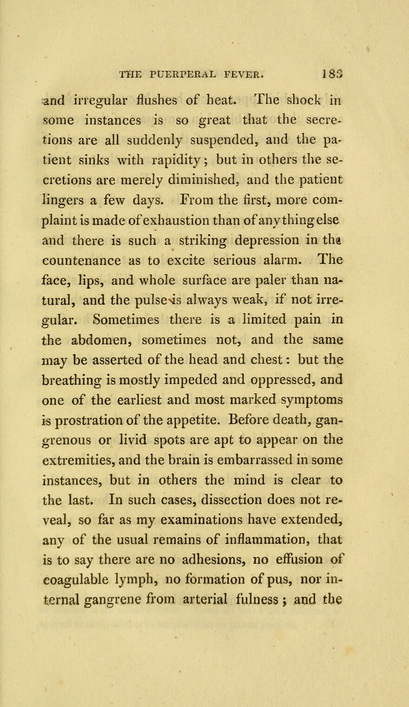and irregular flushes of heat. The shock in some instances is so great that the secre- tions are all suddenly suspended, and the pa- tient sinks with rapidity; but in others the se- cretions are merely diminished, and the patient lingers a few days. From the first, more com- plaint is made of exhaustion than of any thing else and there is such a striking depression in ths countenance as to excite serious alarm. The face, lips, and whole surface are paler than na- tural, and the pulse>is always weak, if not irre- gular. Sometimes there is a limited pain in the abdomen, sometimes not, and the same may be asserted of the head and chest: but the breathing is mostly impeded and oppressed, and one of the earliest and most marked symptoms is prostration of the appetite. Before death, gan- grenous or livid spots are apt to appear on the extremities, and the brain is embarrassed in some instances, but in others the mind is clear to the last. In such cases, dissection does not re- veal, so far as my examinations have extended, any of the usual remains of inflammation, that is to say there are no adhesions, no effusion of eoagulable lymph, no formation of pus, nor in- ternal gangrene from arterial fulness; and the