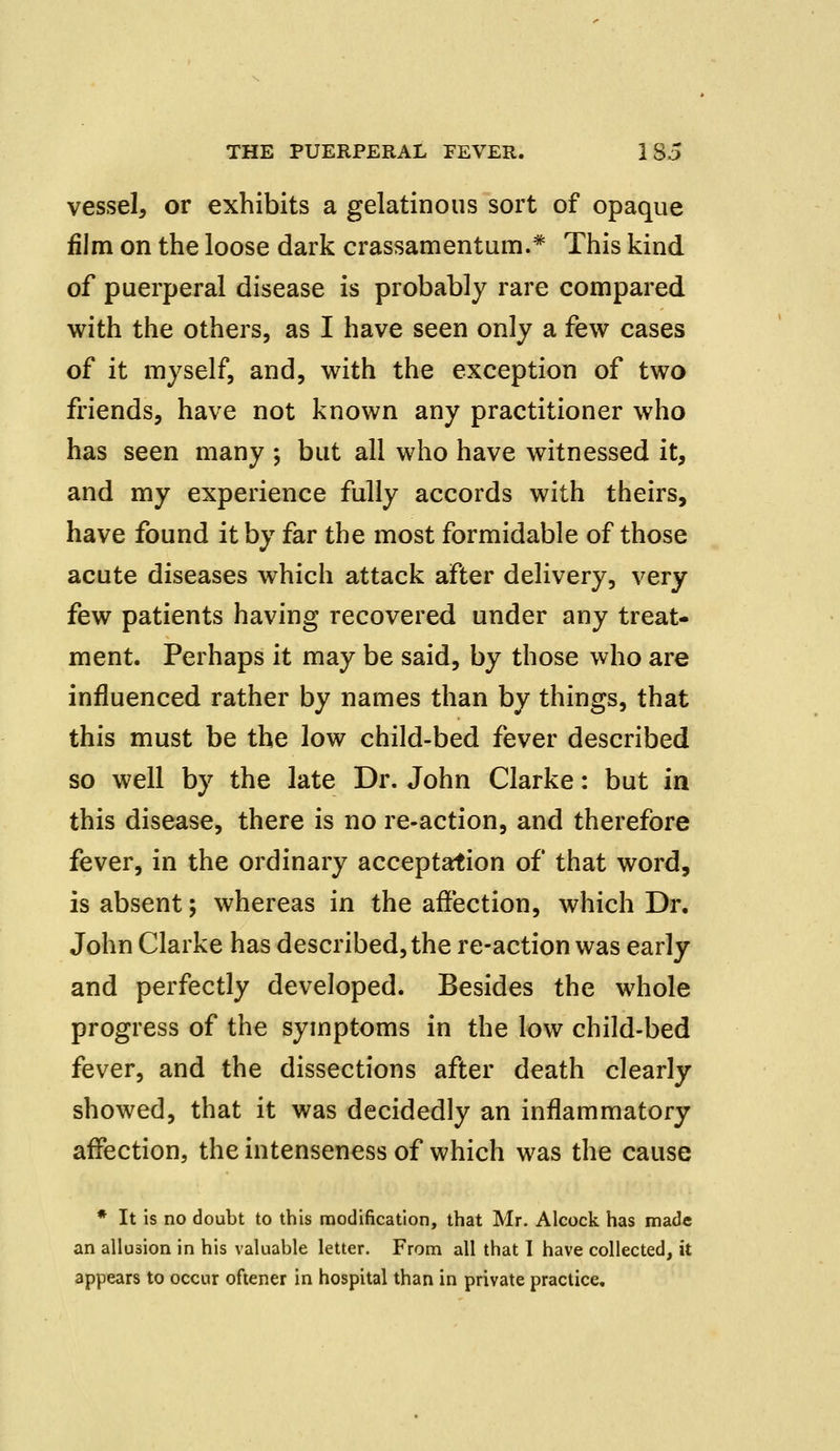 vessel, or exhibits a gelatinous sort of opaque film on the loose dark crassamentum.* This kind of puerperal disease is probably rare compared with the others, as I have seen only a few cases of it myself, and, with the exception of two friends, have not known any practitioner who has seen many ; but all who have witnessed it, and my experience fully accords with theirs, have found it by far the most formidable of those acute diseases which attack after delivery, very few patients having recovered under any treat- ment. Perhaps it may be said, by those who are influenced rather by names than by things, that this must be the low child-bed fever described so well by the late Dr. John Clarke: but in this disease, there is no re-action, and therefore fever, in the ordinary acceptation of that word, is absent; whereas in the affection, which Dr. John Clarke has described, the re-action was early and perfectly developed. Besides the whole progress of the symptoms in the low child-bed fever, and the dissections after death clearly showed, that it was decidedly an inflammatory affection, the intenseness of which was the cause * It is no doubt to this modification, that Mr. Alcock has made an allusion in his valuable letter. From all that I have collected, it appears to occur oftener in hospital than in private practice.