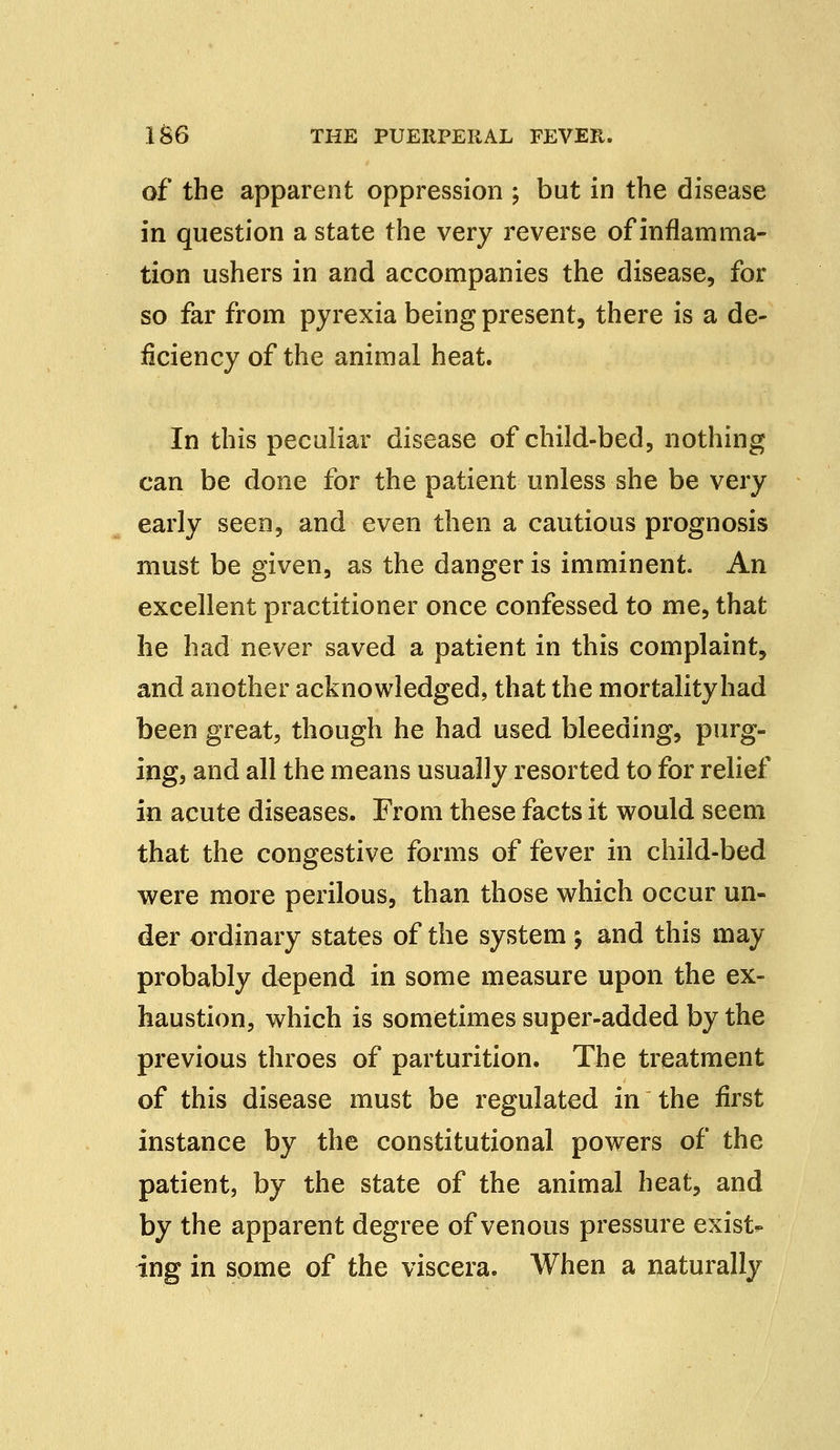 of the apparent oppression ; but in the disease in question a state the very reverse of inflamma- tion ushers in and accompanies the disease, for so far from pyrexia being present, there is a de- ficiency of the animal heat. In this peculiar disease of child-bed, nothing can be done for the patient unless she be very early seen, and even then a cautious prognosis must be given, as the danger is imminent. An excellent practitioner once confessed to me, that he had never saved a patient in this complaint, and another acknowledged, that the mortality had been great, though he had used bleeding, purg- ing, and all the means usually resorted to for relief in acute diseases. From these facts it would seem that the congestive forms of fever in child-bed were more perilous, than those which occur un- der ordinary states of the system \ and this may probably depend in some measure upon the ex- haustion, which is sometimes super-added by the previous throes of parturition. The treatment of this disease must be regulated in the first instance by the constitutional powers of the patient, by the state of the animal heat, and by the apparent degree of venous pressure exist- ing in some of the viscera. When a naturally