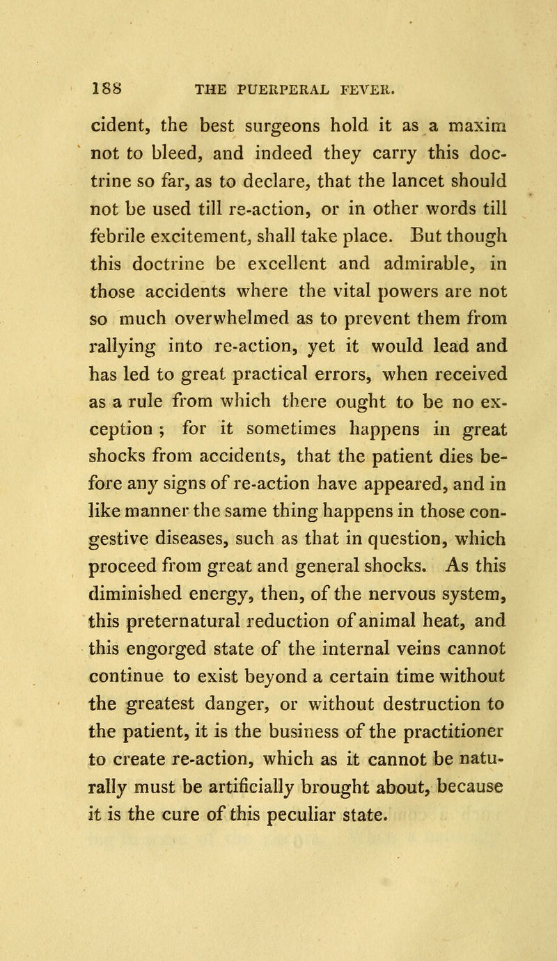 cident, the best surgeons hold it as a maxim not to bleed, and indeed they carry this doc- trine so far, as to declare, that the lancet should not be used till re-action, or in other words till febrile excitement, shall take place. But though this doctrine be excellent and admirable, in those accidents where the vital powers are not so much overwhelmed as to prevent them from rallying into re-action, yet it would lead and has led to great practical errors, when received as a rule from which there ought to be no ex- ception ; for it sometimes happens in great shocks from accidents, that the patient dies be- fore any signs of re-action have appeared, and in like manner the same thing happens in those con- gestive diseases, such as that in question, which proceed from great and general shocks. As this diminished energy, then, of the nervous system, this preternatural reduction of animal heat, and this engorged state of the internal veins cannot continue to exist beyond a certain time without the greatest danger, or without destruction to the patient, it is the business of the practitioner to create re-action, which as it cannot be natu- rally must be artificially brought about, because it is the cure of this peculiar state.