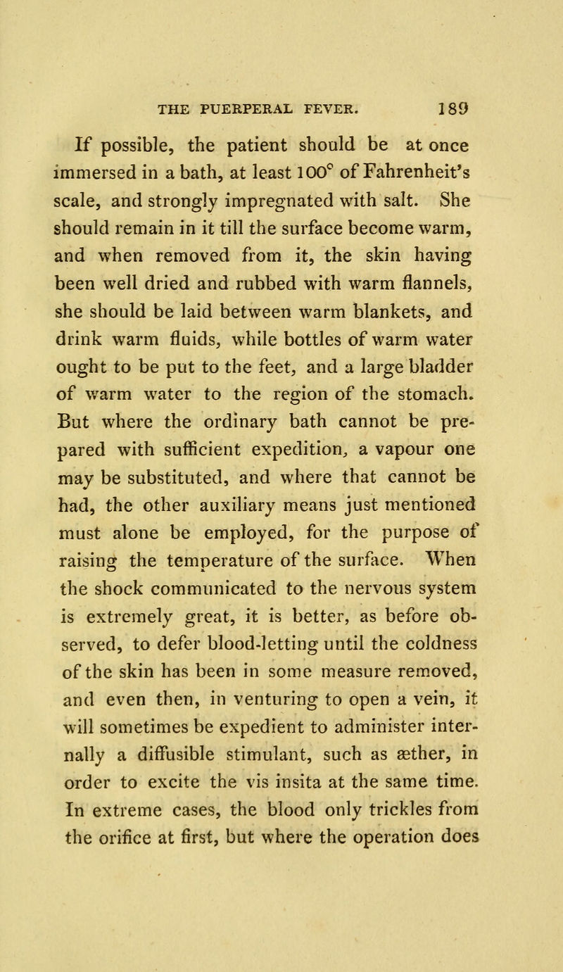 If possible, the patient should be at once immersed in a bath, at least 100° of Fahrenheit's scale, and strongly impregnated with salt. She should remain in it till the surface become warm, and when removed from it, the skin having been well dried and rubbed with warm flannels, she should be laid between warm blankets, and drink warm fluids, while bottles of warm water ought to be put to the feet, and a large bladder of warm water to the region of the stomach. But where the ordinary bath cannot be pre- pared with sufficient expedition, a vapour one may be substituted, and where that cannot be had, the other auxiliary means just mentioned must alone be employed, for the purpose of raising the temperature of the surface. When the shock communicated to the nervous system is extremely great, it is better, as before ob- served, to defer blood-letting until the coldness of the skin has been in some measure removed, and even then, in venturing to open a vein, it will sometimes be expedient to administer inter- nally a diffusible stimulant, such as aether, in order to excite the vis insita at the same time. In extreme cases, the blood only trickles from the orifice at first, but where the operation does