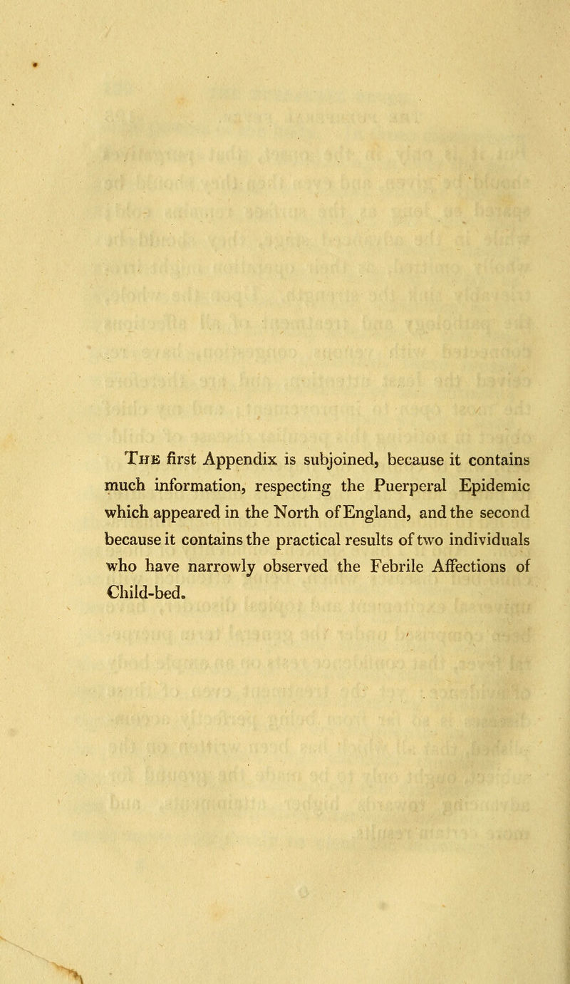 The first Appendix is subjoined, because it contains much information, respecting the Puerperal Epidemic which appeared in the North of England, and the second because it contains the practical results of two individuals who have narrowly observed the Febrile Affections of Child-bed.
