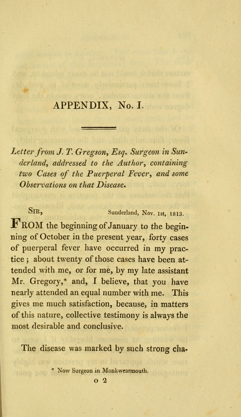 APPENDIX, No. L Letter from J. T. Gregson, Esq. Surgeon in Sun- derland, addressed to the Author, containing two Cases of the Puerperal Fever, and some Observations on that Disease. ^IR, Sunderland, Nov. 1st, 1813. x! ROM the beginning of January to the begin- ning of October in the present year, forty cases of puerperal fever have occurred in my prac- tice ; about twenty of those cases have been at- tended with me, or for me, by my late assistant Mr. Gregory,* and, I believe, that you have nearly attended an equal number with me. This gives me much satisfaction, because, in matters of this nature, collective testimony is always the most desirable and conclusive. The disease was marked by such strong cha- * Now Surgeon in Monkwearmouth, O 2