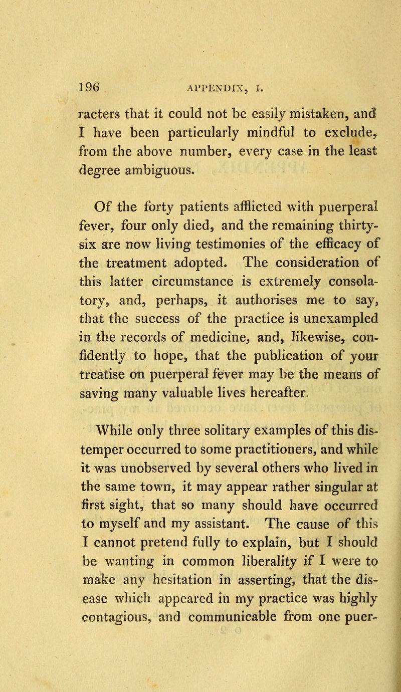 racters that it could not be easily mistaken, and I have been particularly mindful to exclude* from the above number, every case in the least degree ambiguous. Of the forty patients afflicted with puerperal fever, four only died, and the remaining thirty- six are now living testimonies of the efficacy of the treatment adopted. The consideration of this latter circumstance is extremely consola- tory, and, perhaps, it authorises me to say, that the success of the practice is unexampled in the records of medicine, and, likewise* con- fidently to hope, that the publication of your treatise on puerperal fever may be the means of saving many valuable lives hereafter. While only three solitary examples of this dis- temper occurred to some practitioners, and while it was unobserved by several others who lived in the same town, it may appear rather singular at first sight, that so many should have occurred to myself and my assistant. The cause of this I cannot pretend fully to explain, but I should be wanting in common liberality if I were to make any hesitation in asserting, that the dis- ease which appeared in my practice was highly contagious, and communicable from one puer-