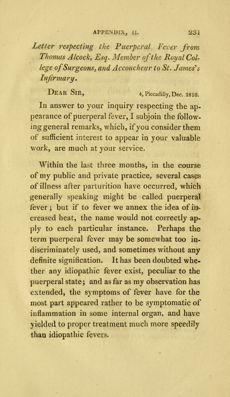 Letter respecting the Puerperal Fever from Thomas Alcock, Esq. Member of the Royal Col- lege of Surgeons, and Accoucheur to St. James's Infirmary. DEAR SlR, 4, Piccadilly, Dec. 1818. In answer to your inquiry respecting the ap- pearance of puerperal fever, I subjoin the follow- ing general remarks, which, if you consider them of sufficient interest to appear in your valuable work, are much at your service. Within the last three months, in the course of my public and private practice, several cases of illness after parturition have occurred, which generally speaking might be called puerperal fever ; but if to fever we annex the idea of in- creased heat, the name would not correctly ap- ply to each particular instance. Perhaps the term puerperal fever may be somewhat too in- discriminately used, and sometimes without any definite signification. It has been doubted whe- ther any idiopathic fever exist, peculiar to the puerperal state; and as far as my observation has extended, the symptoms of fever have for the most part appeared rather to be symptomatic of inflammation in some internal organ, and have yielded to proper treatment much more speedily than idiopathic fevers.