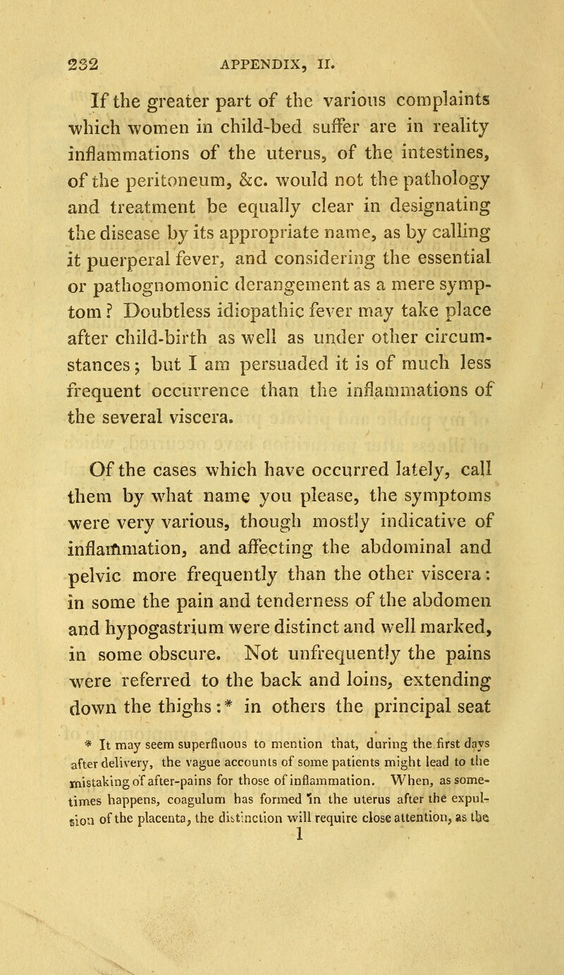 If the greater part of the various complaints which women in child-bed suffer are in reality inflammations of the uterus, of the intestines, of the peritoneum, &c. would not the pathology and treatment be equally clear in designating the disease by its appropriate name, as by calling it puerperal fever, and considering the essential or pathognomonic derangement as a mere symp- tom ? Doubtless idiopathic fever may take place after child-birth as well as under other circum- stances ; but I am persuaded it is of much less frequent occurrence than the inflammations of the several viscera. Of the cases which have occurred lately, call them by what name you please, the symptoms were very various, though mostly indicative of inflammation, and affecting the abdominal and pelvic more frequently than the other viscera: in some the pain and tenderness of the abdomen and hypogastrium were distinct and well marked, in some obscure. Not unfrequently the pains were referred to the back and loins, extending down the thighs:* in others the principal seat * It may seem superfluous to mention that, during the first days after delivery, the vague accounts of some patients might lead to the mistaking of after-pains for those of inflammation. When, as some- times happens, coagulum has formed In the uterus after the expul- sion of the placenta, the distinction will require close attention, as the