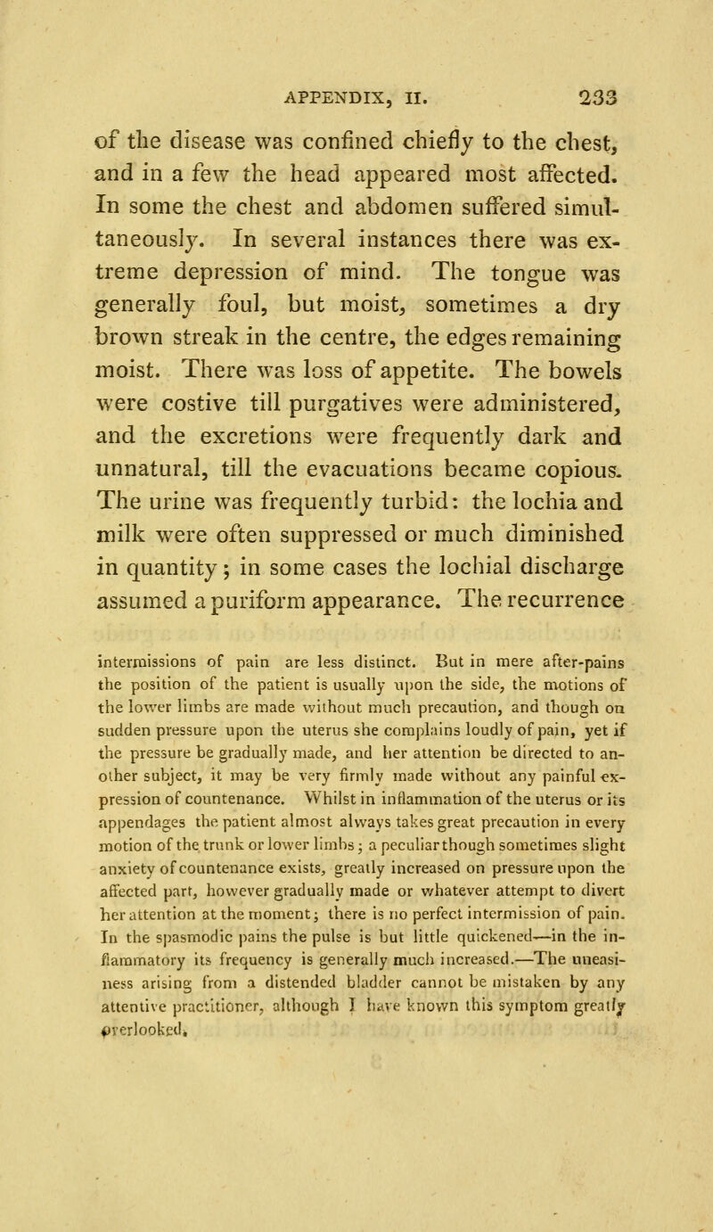 of the disease was confined chiefly to the chest, and in a few the head appeared most affected. In some the chest and abdomen suffered simul- taneously. In several instances there was ex- treme depression of mind. The tongue was generally foul, but moist, sometimes a dry brown streak in the centre, the edges remaining moist. There was loss of appetite. The bowels were costive till purgatives were administered, and the excretions were frequently dark and unnatural, till the evacuations became copious. The urine was frequently turbid: the lochia and milk were often suppressed or much diminished in quantity; in some cases the lochial discharge assumed a puriform appearance. The recurrence intermissions of pain are less distinct. But in mere after-pains the position of the patient is usually upon the side, the motions of the lower limbs are made without much precaution, and though on sudden pressure upon the uterus she complains loudly of pain, yet if the pressure be gradually made, and her attention be directed to an- other subject, it may be very firmly made without any painful ex- pression of countenance. Whilst in inflammation of the uterus or its appendages the patient almost always takes great precaution in every motion of the trunk or lower limbs; a peculiar though sometimes slight anxiety of countenance exists, greatly increased on pressure upon the affected part, however gradually made or whatever attempt to divert her attention at the moment; there is no perfect intermission of pain. In the spasmodic pains the pulse is but little quickened—in the in- flammatory its frequency is generally much increased.—The uneasi- ness arising from a distended bladder cannot be mistaken by any attentive practitioner, although I have known this symptom greatly overlooked*