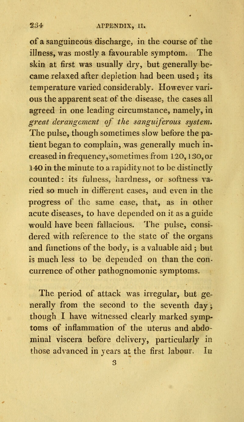 of a sanguineous discharge, in the course of the illness, was mostly a favourable symptom. The skin at first was usually dry, but generally be- came relaxed after depletion had been used; its temperature varied considerably. However vari- ous the apparent seat of the disease, the cases all agreed in one leading circumstance, namely, in great derangement of the sanguiferous system. The pulse, though sometimes slow before the pa- tient began to complain, was generally much in- creased in frequency,sometimes from 120,130, or 140 in the minute to a rapidity not to be distinctly counted: its fulness, hardness, or softness va- ried so much in different cases, and even in the progress of the same case, that, as in other acute diseases, to have depended on it as a guide would have been fallacious. The pulse, consi- dered with reference to the state of the organs and functions of the body, is a valuable aid ; but is much less to be depended on than the con- currence of other pathognomonic symptoms. The period of attack was irregular, but ge- nerally from the second to the seventh day \ though I have witnessed clearly marked symp- toms of inflammation of the uterus and abdo- minal viscera before delivery, particularly in those advanced in years at the first labour. In 3