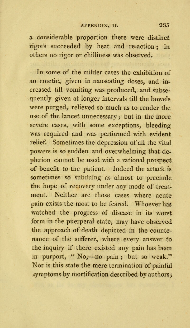 a considerable proportion there were distinct rigors succeeded by heat and re-action; in others no rigor or chilliness was observed* In some of the milder cases the exhibition of an emetic, given in nauseating doses, and in- creased till vomiting was produced, and subse- quently given at longer intervals till the bowels were purged, relieved so much as to render the use of the lancet unnecessary; but in the more severe cases, with some exceptions, bleeding was required and was performed with evident relief. Sometimes the depression of all the vital powers is so sudden and overwhelming that de- pletion cannot be used with a rational prospect of benefit to the patient. Indeed the attack is sometimes so subduing as almost to preclude the hope of recovery under any mode of treat- ment. Neither are those cases where acute pain exists the most to be feared. Whoever has watched the progress of disease in its worst form in the puerperal state, may have observed the approach of death depicted in the counte- nance of the sufferer, where every answer to the inquiry if there existed any pain has been in purport,  No,—no pain ; but so weak. Nor is this state the mere termination of painful symptoms by mortification described by authors;