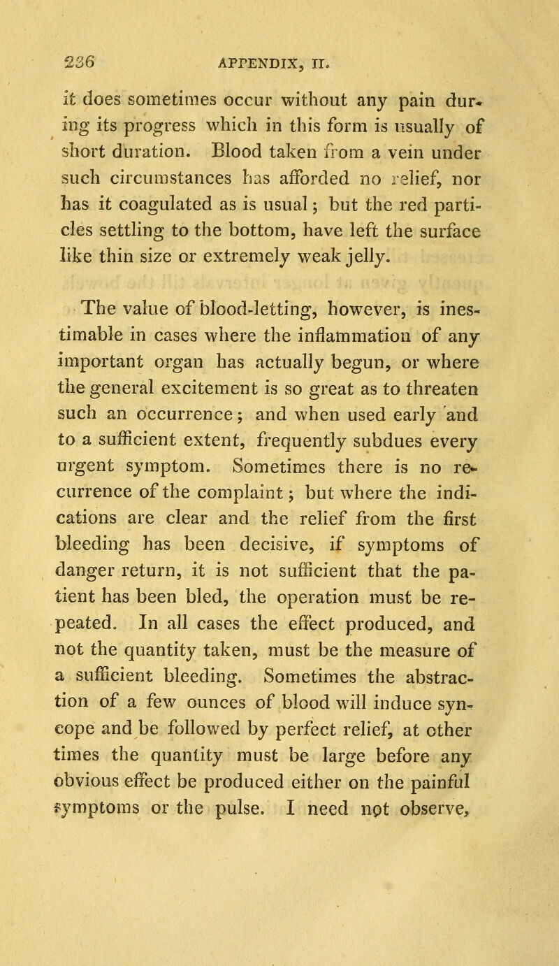 it does sometimes occur without any pain dur- ing its progress which in this form is usually of short duration. Blood taken from a vein under such circumstances has afforded no relief, nor has it coagulated as is usual; but the red parti- cles settling to the bottom, have left the surface like thin size or extremely weak jelly. The value of blood-letting, however, is ines- timable in cases where the inflammation of any important organ has actually begun, or where the general excitement is so great as to threaten such an occurrence; and when used early and to a sufficient extent, frequently subdues every urgent symptom. Sometimes there is no re- currence of the complaint; but where the indi- cations are clear and the relief from the first bleeding has been decisive, if symptoms of danger return, it is not sufficient that the pa- tient has been bled, the operation must be re- peated. In all cases the effect produced, and not the quantity taken, must be the measure of a sufficient bleeding. Sometimes the abstrac- tion of a few ounces of blood will induce syn-? eope and be followed by perfect relief, at other times the quantity must be large before any obvious effect be produced either on the painful symptoms or the pulse. I need npt observe,