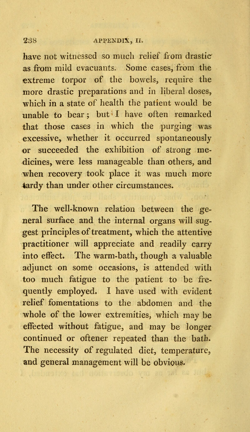 have not witnessed so much relief from drastic as from mild evacuants. Some cases, from the extreme torpor of the bowels, require the more drastic preparations and in liberal doses, which in a state of health the patient would be unable to bear; but;I have often remarked that those cases in which the purging was excessive, whether it occurred spontaneously or succeeded the exhibition of strong me- dicines, were less manageable than others, and when recovery took place it was much more lardy than under other circumstances. The well-known relation between the ge- neral surface and the internal organs will sug- gest principles of treatment, which the attentive practitioner will appreciate and readily carry into effect. The warm-bath, though a valuable adjunct on some occasions, is attended with too much fatigue to the patient to be fre- quently employed. I have used with evident relief fomentations to the abdomen and the whole of the lower extremities, which may be effected without fatigue, and may be longer continued or oftener repeated than the bath. The necessity of regulated diet, temperature, and general management will be obvious
