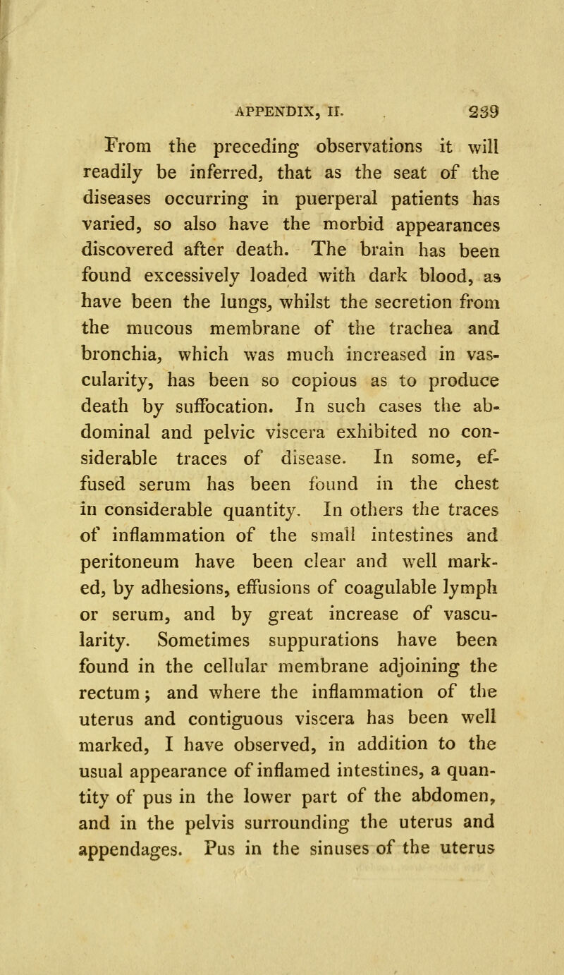 From the preceding observations it will readily be inferred, that as the seat of the diseases occurring in puerperal patients has varied, so also have the morbid appearances discovered after death. The brain has been found excessively loaded with dark blood, as have been the lungs^ whilst the secretion from the mucous membrane of the trachea and bronchia, which was much increased in vas- cularity, has been so copious as to produce death by suffocation. In such cases the ab- dominal and pelvic viscera exhibited no con- siderable traces of disease. In some, ef- fused serum has been found in the chest in considerable quantity. In others the traces of inflammation of the small intestines and peritoneum have been clear and well mark- ed, by adhesions, effusions of coagulable lymph or serum, and by great increase of vascu- larity. Sometimes suppurations have been found in the cellular membrane adjoining the rectum; and where the inflammation of the uterus and contiguous viscera has been well marked, I have observed, in addition to the usual appearance of inflamed intestines, a quan- tity of pus in the lower part of the abdomen, and in the pelvis surrounding the uterus and appendages. Pus in the sinuses of the uterus