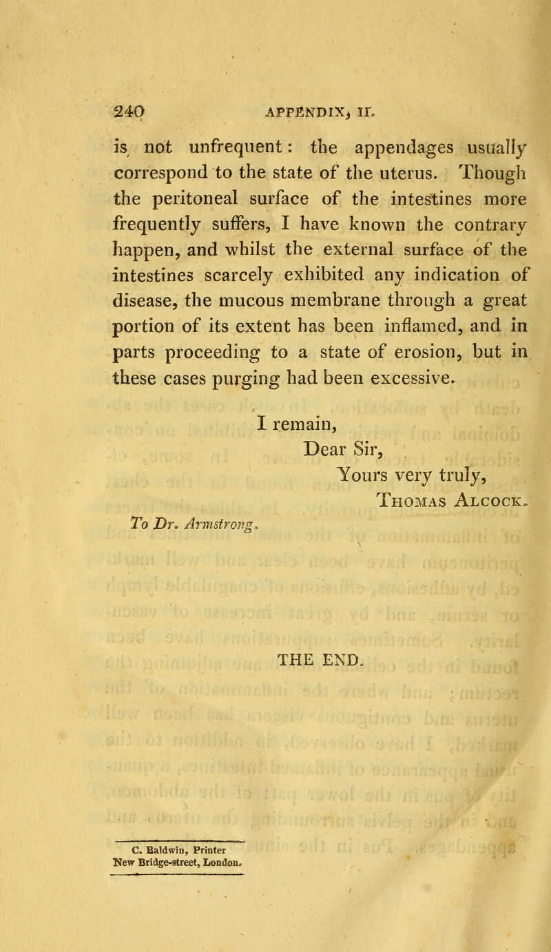 is not unfrequent: the appendages usually correspond to the state of the uterus. Though the peritoneal surface of the intestines more frequently suffers, I have known the contrary happen, and whilst the external surface of the intestines scarcely exhibited any indication of disease, the mucous membrane through a great portion of its extent has been inflamed, and in parts proceeding to a state of erosion, but in these cases purging had been excessive. I remain, Dear Sir, Yours very truly, Thomas Alcock» To Dr* Armstrong, THE END, C. Baldwin, Printer New Bridge-street, London.
