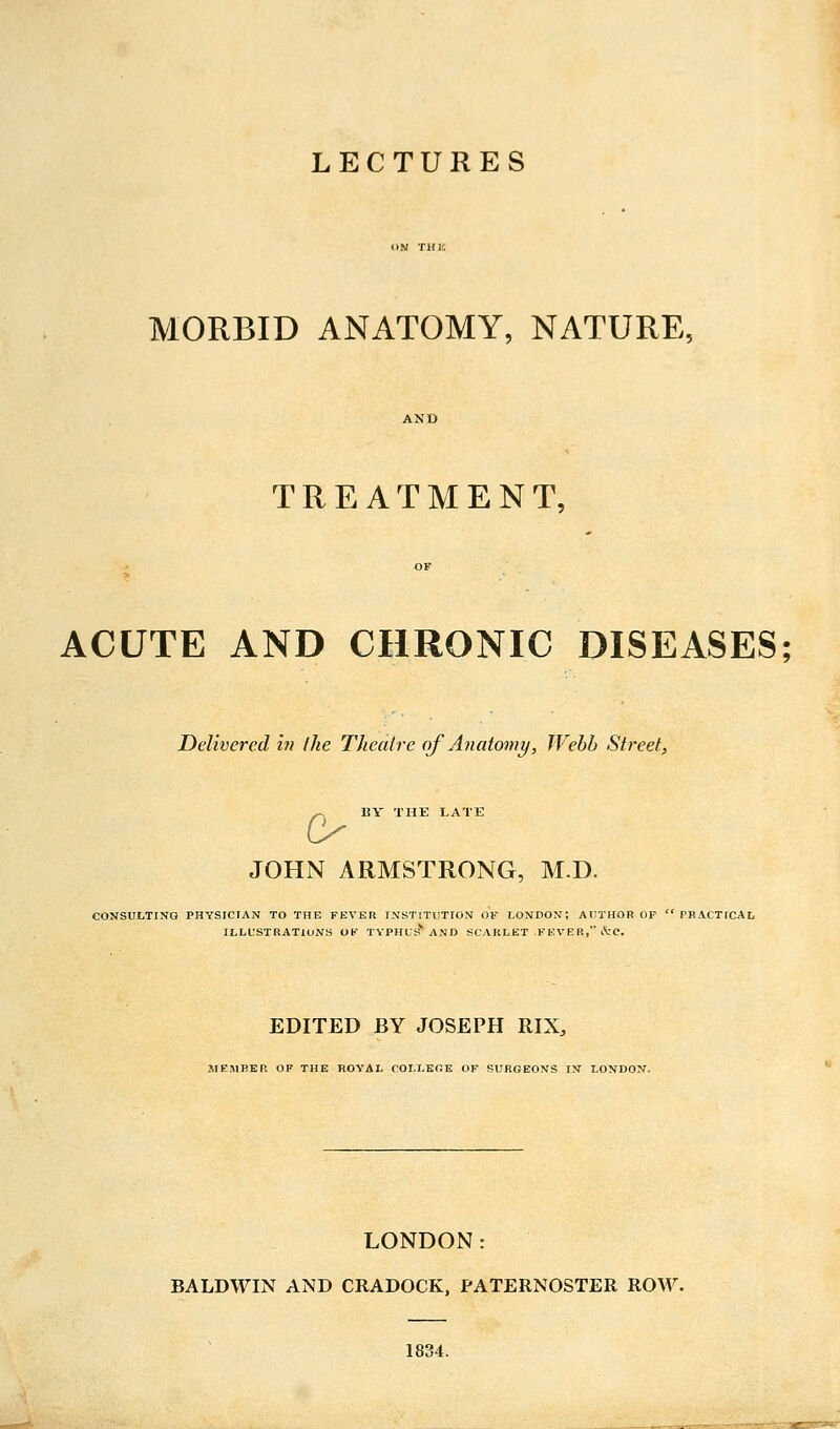 LECTURES MORBID ANATOMY, NATURE, TREATMENT, ACUTE AND CHRONIC DISEASES; Delivered in /he Theatre of Anatomy, Webb Street, ^ BY THE LATE o JOHN ARMSTRONG, M.D. CONSULTING PHYSICIAN TO THE FEVER INSTITUTION Of LONDON; AUTHOR OF  PRACTICAL ILLUSTRATIONS OF TYPHUS' AND SCARLET FKVER, ctc. EDITED BY JOSEPH RIX, MEMBER OF THE ROYAL COLLBfiE OF SURGEONS IN LONDON. LONDON: BALDWIN AND CRADOCK, PATERNOSTER ROW. 1834.