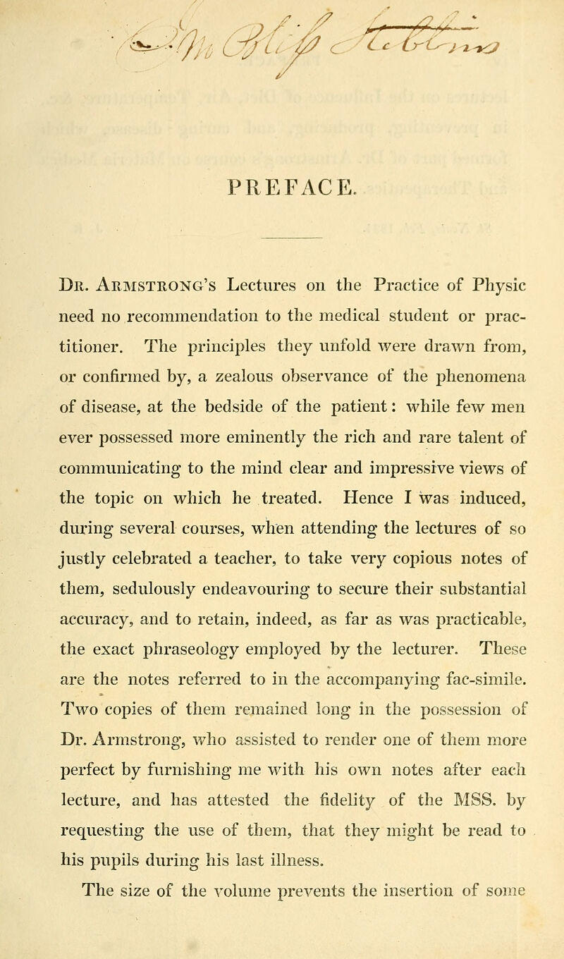 PREFACE. Dr. Armstrong's Lectures on the Practice of Physic need no recommendation to the medical student or prac- titioner. The principles they unfold were drawn from, or confirmed by, a zealous observance of the phenomena of disease, at the bedside of the patient: while few men ever possessed more eminently the rich and rare talent of communicating to the mind clear and impressive views of the topic on which he treated. Hence I was induced, during several courses, when attending the lectures of so justly celebrated a teacher, to take very copious notes of them, sedulously endeavouring to secure their substantial accuracy, and to retain, indeed, as far as was practicable, the exact phraseology employed by the lecturer. These are the notes referred to in the accompanying fac-simile. Two copies of them remained long in the possession of Dr. Armstrong, who assisted to render one of them more perfect by furnishing me with his own notes after each lecture, and has attested the fidelity of the MSS. by requesting the use of them, that they might be read to his pupils during his last illness. The size of the volume prevents the insertion of some