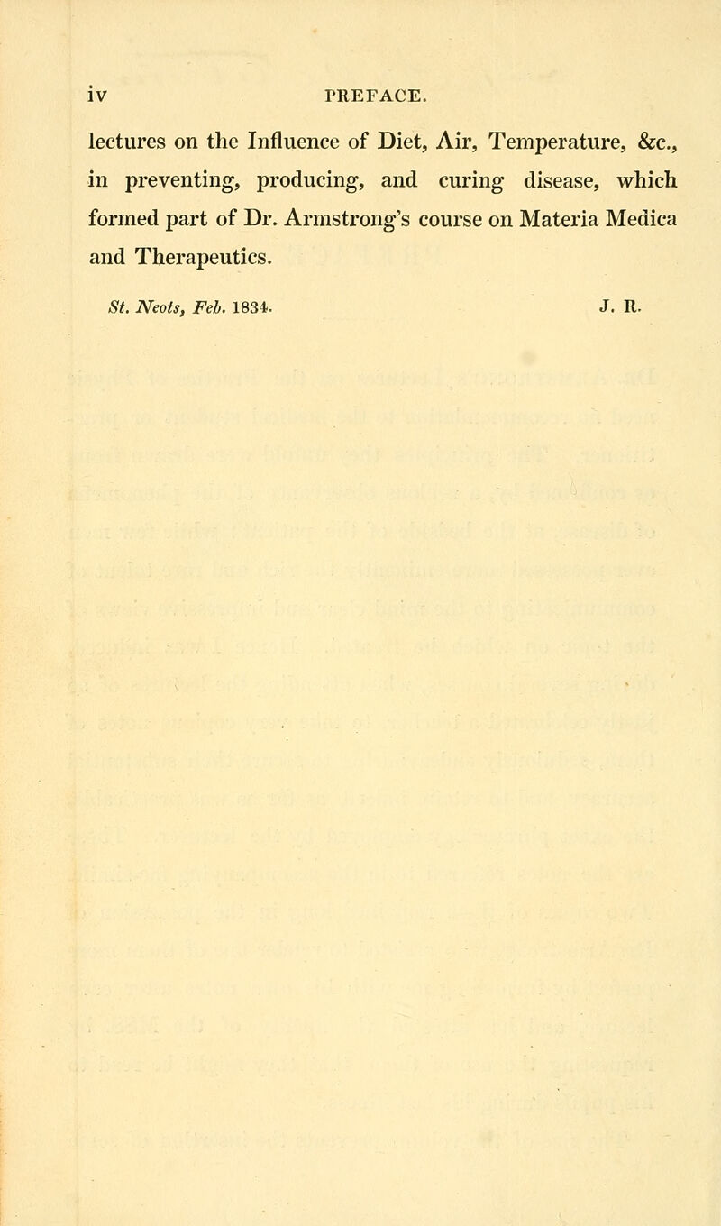 lectures on the Influence of Diet, Air, Temperature, &c., in preventing, producing, and curing disease, which formed part of Dr. Armstrong's course on Materia Medica and Therapeutics. St. Neots, Feb. 1834. J. R.