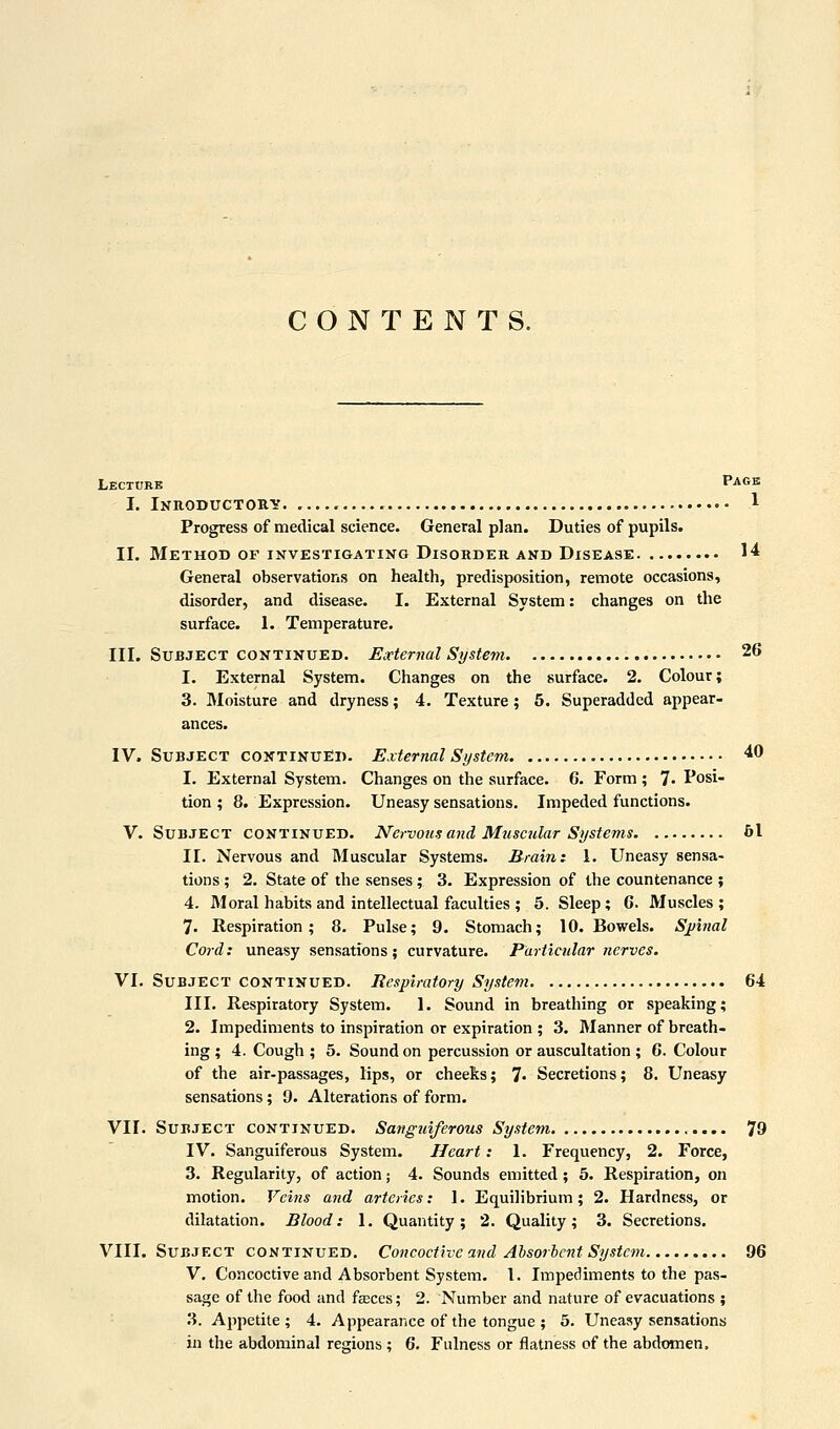 CONTENTS. Lecture Page I. Inroductouy , 1 Progress of medical science. General plan. Duties of pupils. II. Method OF INVESTIGATING DisoBDER AND Disease !■* General observations on health, predisposition, remote occasions, disorder, and disease. I. External System: changes on the surface. I. Temperature. III. Subject CONTINUED. External System 26 I. External System. Changes on the surface. 2. Colour; 3. I\Ioisture and dryness; 4. Texture; 6. Superadded appear- ances. IV. Subject coNTiNUfii). External System ^^ 1. External System. Changes on the surface. 6. Form ; 7- Posi- tion ; 8. Expression. Uneasy sensations. Impeded functions. v. Subject continued. Nervous and Muscular Systems 61 II. Nervous and Muscular Systems. Braini 1. Uneasy sensa- tions ; 2. State of the senses; 3. Expression of the countenance ; 4. Moral habits and intellectual faculties ; 5. Sleep; C Muscles ; 7. Respiration; 8. Pulse; 9. Stomach; 10. Bowels. SjJtnal Cord: uneasy sensations; curvature. Particular nerves. VI. Subject continued. Respiratory System 64 III. Respiratory System. 1. Sound in breathing or speaking; 2. Impediments to inspiration or expiration ; 3. Manner of breath- ing ; 4. Cough ; 5. Sound on percussion or auscultation ; 6. Colour of the air-passages, lips, or cheeks; 7« Secretions; 8. Uneasy sensations; 9. Alterations of form. VII. Subject continued. Sanguiferous System 79 IV. Sanguiferous System. Heart: 1. Frequency, 2. Force, 3. Regularity, of action; 4. Sounds emitted; 5. Respiration, on motion. Veins and arteries: 1. Equilibrium; 2. Hardness, or dilatation. Blood: 1. Quantity; 2. Quality; 3. Secretions. VIII. Subject continued, Concoctive and Ahsorhcnt System 96 V. Concoctive and Absorbent System. I. Impediments to the pas- sage of the food and fasces; 2. Number and nature of evacuations ; 3. Appetite; 4. Appearance of the tongue ; 5. Uneasy sensations in the abdominal regions ; 6. Fulness or flatness of the abdomen.