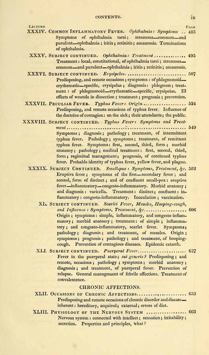 Lecture 1'aok XXXIV. Common Inflamjiatouy Fever. Ophthalmia: Symptoms .. 483 Symptoms of ophthalmia tarsi; strumous—common—and purulent—ophthalmia ; iritis ; retinitis; amaurosis. Terminations of ophthalmia. XXXV. Subject CONTINUED. Ophthalmia: Treatment 495 Treatment: local, constitutional, of ophthalmia tarsi; strumous— common—and purulent—ophthalmia; iritis; retinitis; amaurosis. XXXVI. Subject CONTINUED. Erysipelas 507 Predisposing, and remote occasions; symptoms : of phlegmonoid— erythematic—specific, erysipelas ; diagnosis: phlegmon; treat, ment : of phlegmonoid—erythematic—specific,' erysipelas. Ill effects of wounds in dissection ; treatment; prognosis; prevention, XXXVII. Peculiar Fever. Typhus Fever: Origin 524 Predisposing, and remote occasions of typhus fever. Influence of the doctrine of contagion: on the sick; their attendants; the public. XXXVIII. Subject continued. Typhus Fever: Symptoms and Treat- ment r 549 Symptoms; diagnosis; pathology ; treatment, of intermittent typhus fever. Pathology; symptoms; treatment, of remittent typhus fever. Symptoms: first, second, third, form; morbid anatomy; pathology; medical treatment: first, second, third, form; regiminal management; prognosis, of continued typhus fever. Probable identity of typhus fever, yellow fever, and plague. XXXIX. Subject Continued. Small-pox: Symptoms, Treatment, (^c. 582 Eruptive fever ; symptoms of the first—secondary fever ; and second, form of distinct; and of confluent small-pox: eruptive fever—inflammatory—congesto-inflammatory. fllorbid anatomy ; and diagnosis : varicella. Treatment: distinct; confluent: in- flammatory : congesto-inflammatory. Inoculation ; vaccination. XL. Subject continued. Scarlet Fever, Measles, Hooping-cough, and Influenza : Symptoms, Treatment, ^c 600 Origin ; symptoms: simple, inflammatory, and congesto-inflam- matory ; morbid anatomy; treatment: of simple ; inflamma- tory; and congesto-inflammatory, scarlet fever. Symptoms; pathology; diagnosis; and treatment, of measles. Origin ; symptoms; prognosis ; patliology ; and treatment, of hooping- cough. Prevention of contagious diseases. Epidemic catarrh. XLI. Subject continued. Puerperal Fever G27 Fever in the puerperal state; sui generis ? Predisposing; and remote, occasions ; pathology ; symptoms ; morbid anatomy ; diagnosis; and treatment, of puerperal fever. Prevention of relapse. General management of febrile affections. Treatment of convalescence. CHRONIC AFFECTIONS. XLII. Occasions of Chronic Affections G53 Predisposing and remote occasions of chronic disorder and disease- inherent : hereditary, acquired; external; errors of diet. XLIII. Physiology of the Nervous System CCS Nervous system : connected with intellect; sensation; irritability; secretion. Properties and principles, what ?