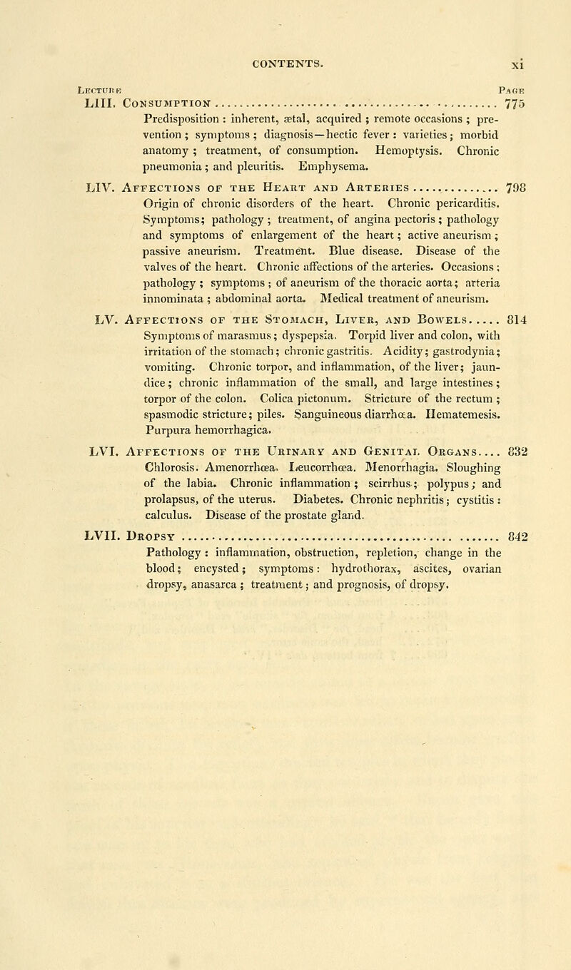 Lecture Page LIII. Consumption 775 Predisposition : inherent, a?ttvl, acquired ; remote occasions ; pre- vention ; symptoms; diagnosis—hectic fever: varieties; morbid anatomy; treatment, of consumption. Hemoptysis. Chronic pneumonia; and pleuritis. Emphysema. LIV. Affections of the Heart and Arteries 708 Origin of chronic disorders of the heart. Chronic pericarditis. Symptoms; pathology ; treatment, of angina pectoris; pathology and symptoms of enlargement of the heart; active aneurism; passive aneurism. Treatment. Blue disease. Disease of the valves of the heart. Chronic affections of the arteries. Occasions; pathology ; symptoms ; of aneurism of the thoracic aorta; arteria innominata ; abdominal aorta- Medical treatment of aneurism. LV. Affections of the Stomach, Liver, and Bowels 814 Symptoms of marasmus; dyspepsia, Torpid liver and colon, with irritation of the stomach; chronic gastritis. Acidity; gastrodynia; vomiting. Chronic torpor, and inflammation, of the liver; jaun- dice ; chronic inflammation of the small, and large intestines; torpor of the colon. Colica pictonum. Stricture of the rectum ; spasmodic stricture; piles. Sanguineous diarrhaa. Hematemesis. Purpura hemorrhagica. LVI. Affections of the Urinary and Genital Organs 832 Chlorosis. Amenorrhceao Leucorrhcea. Menorrhagia. Sloughing of the labia. Chronic inflammation; scirrhus; polypus; and prolapsus, of the uterus. Diabetes. Chronic nephritis; cystitis : calculus. Disease of the prostate gland. LVII. Dropsy 842 Pathology : inflammation, obstruction, repletion, change in the blood; encysted; symptoms: hydrothorax, ascites, ovarian dropsy, anasarca ; treatment; and prognosis, of dropsy.