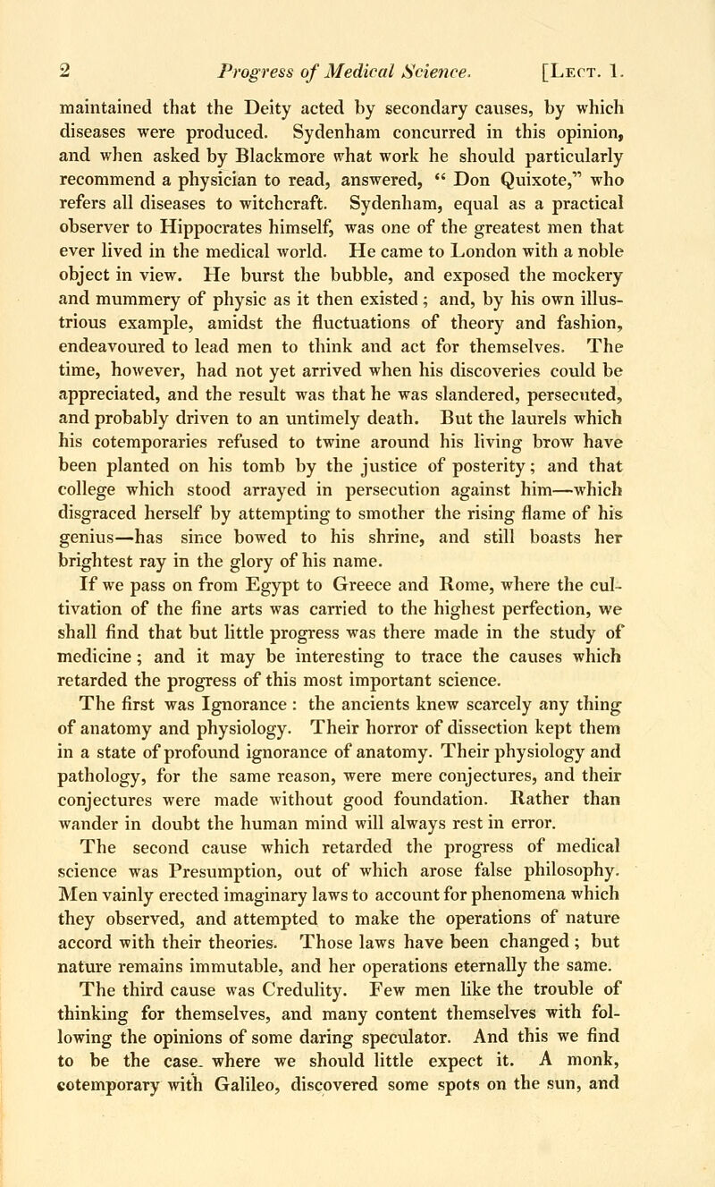 maintained that the Deity acted by secondary causes, by which diseases were produced. Sydenham concurred in this opinion, and when asked by Blackmore w'hat work he should particularly recommend a physician to read, answered,  Don Quixote, who refers all diseases to witchcraft. Sydenham, equal as a practical observer to Hippocrates himself, was one of the greatest men that ever lived in the medical world. He came to London with a noble object in view. He burst the bubble, and exposed the mockery and mummery of physic as it then existed; and, by his own illus- trious example, amidst the fluctuations of theory and fashion, endeavoured to lead men to think and act for themselves. The time, however, had not yet arrived when his discoveries could be appreciated, and the result was that he was slandered, persecuted, and probably driven to an untimely death. But the laurels which his cotemporaries refused to twine around his living brow have been planted on his tomb by the justice of posterity; and that college which stood arrayed in persecution against him—which disgraced herself by attempting to smother the rising flame of his genius—has since bowed to his shrine, and still boasts her brightest ray in the glory of his name. If we pass on from Egypt to Greece and Rome, where the cul- tivation of the fine arts was carried to the highest perfection, we shall find that but little progress was there made in the study of medicine; and it may be interesting to trace the causes which retarded the progress of this most important science. The first was Ignorance : the ancients knew scarcely any thing of anatomy and physiology. Their horror of dissection kept them in a state of profound ignorance of anatomy. Their physiology and pathology, for the same reason, were mere conjectures, and their conjectures were made without good foundation. Rather than wander in doubt the human mind will always rest in error. The second cause which retarded the progress of medical science was Presumption, out of which arose false philosophy. Men vainly erected imaginary laws to account for phenomena which they observed, and attempted to make the operations of nature accord with their theories. Those laws have been changed ; but nature remains immutable, and her operations eternally the same. The third cause was Credulity. Few men like the trouble of thinking for themselves, and many content themselves with fol- lowing the opinions of some daring speculator. And this we find to be the case, where we should little expect it. A monk, cotemporary with Galileo, discovered some spots on the sun, and