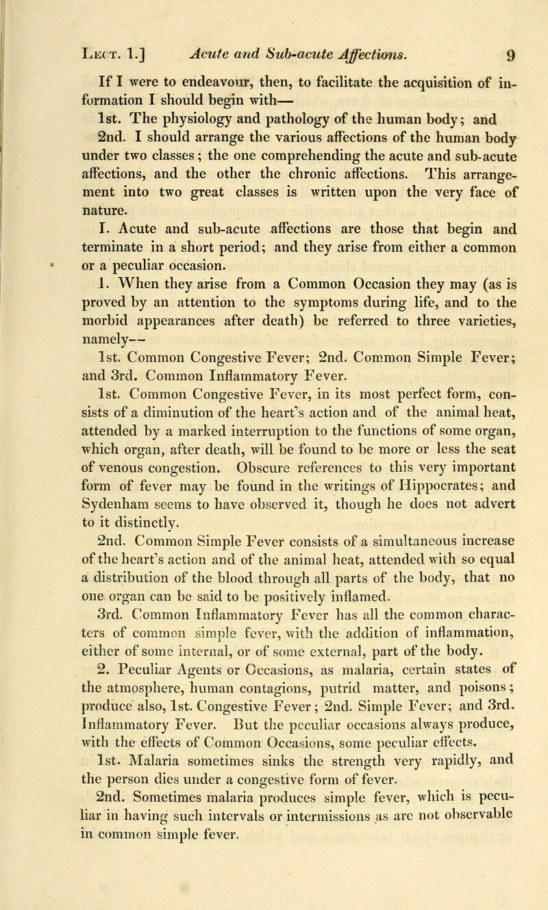 If I were to endeavour, then, to facilitate the acquisition of in- formation I should begin with— 1st. The physiology and pathology of the human body; and 2nd. I should arrange the various affections of the human body under two classes; the one comprehending the acute and sub-acute affections, and the other the chronic affections. This arrange- ment into two great classes is written upon the very face of nature. I. Acute and sub-acute affections are those that begin and terminate in a short period; and they arise from either a common or a peculiar occasion. 1. When they arise from a Common Occasion they may (as is proved by an attention to the symptoms during life, and to the morbid appearances after death) be referred to three varieties, namely— 1st. Common Congestive Fever; 2nd. Common Simple Fever; and 3rd. Common Inflammatory Fever. 1st. Common Congestive Fever, in its most perfect form, con- sists of a diminution of the hearf s action and of the animal heat, attended by a marked interruption to the functions of some organ, which organ, after death, will be found to be more or less the seat of venous congestion. Obscure references to this very important form of fever may be found in the writings of Hippocrates; and Sydenham seems to have observed it, though he does not advert to it distinctly. 2nd. Common Simple Fever consists of a simultaneous increase of the heart''s action and of the animal heat, attended with so equal a distribution of the blood through all parts of the body, that no one organ can be said to be positively inflamed. 3rd. Common Inflammatory Fever has all the common charac- ters of common simple fever, with the addition of inflammation, either of some internal, or of some external, part of the body. 2. Peculiar Agents or Occasions, as malaria, certain states of the atmosphere, human contagions, putrid matter, and poisons; produce also, 1st. Congestive Fever; 2nd. Simple Fever; and 3rd. Inflammatory Fever. But the peculicir occasions always produce, with the effects of Common Occasions, some peculiar effects. 1st. Malaria sometimes sinks the strength very rapidly, and the person dies under a congestive form of fever. 2nd. Sometimes malaria produces simple fever, which is pecu- liar in having such intervals or intermissions as are not observable in common simple fever.