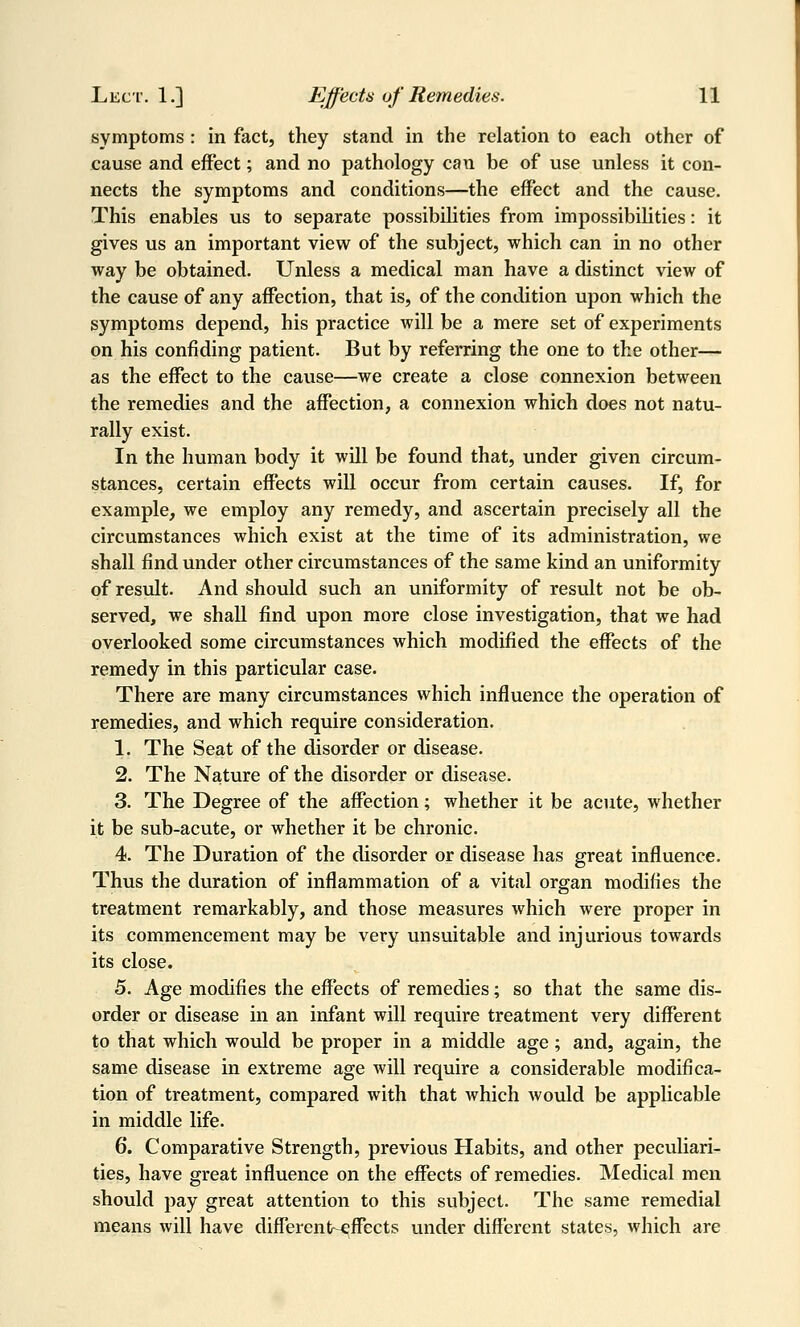 symptoms : in fact, they stand in the relation to each other of cause and effect; and no pathology can be of use unless it con- nects the symptoms and conditions—the eifect and the cause. This enables us to separate possibilities from impossibilities: it gives us an important view of the subject, which can in no other way be obtained. Unless a medical man have a distinct view of the cause of any affection, that is, of the condition upon which the symptoms depend, his practice will be a mere set of experiments on his confiding patient. But by referring the one to the other— as the effect to the cause—we create a close connexion between the remedies and the affection, a connexion which does not natu- rally exist. In the human body it will be found that, under given circum- stances, certain effects will occur from certain causes. If, for example, we employ any remedy, and ascertain precisely all the circumstances which exist at the time of its administration, we shall find under other circumstances of the same kind an uniformity of result. And should such an uniformity of result not be ob- served, we shall find upon more close investigation, that we had overlooked some circumstances which modified the effects of the remedy in this particular case. There are many circumstances which influence the operation of remedies, and which require consideration. 1. The Seat of the disorder or disease. 2. The Nature of the disorder or disease. 3. The Degree of the affection; whether it be acute, whether it be sub-acute, or whether it be chronic. 4. The Duration of the disorder or disease has great influence. Thus the duration of inflammation of a vital organ modifies the treatment remarkably, and those measures which were proper in its commencement may be very unsuitable and injurious towards its close. 5. Age modifies the effects of remedies; so that the same dis- order or disease in an infant will require treatment very different to that which would be proper in a middle age; and, again, the same disease in extreme age will require a considerable modifica- tion of treatment, compared with that which would be applicable in middle life. 6. Comparative Strength, previous Habits, and other peculiari- ties, have great influence on the effects of remedies. Medical men should pay great attention to this subject. The same remedial means will have different-effects under different states, which are