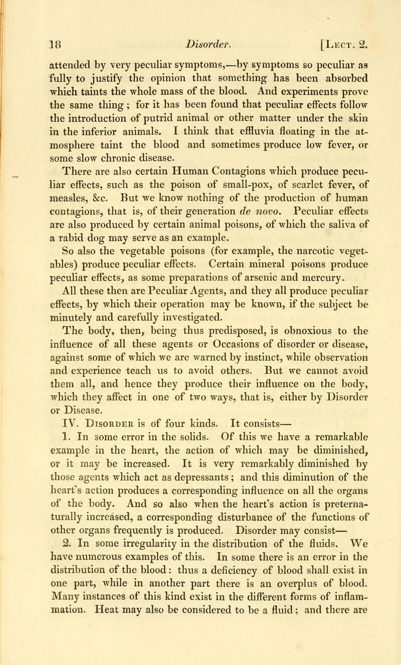 attended by very peculiar symptoms,—by symptoms so peculiar as fully to justify the opinion that something has been absorbed which taints the whole mass of the blood. And experiments prove the same thing ; for it has been found that peculiar effects follow the introduction of putrid animal or other matter under the skin in the inferior animals. I think that effluvia floating in the at- mosphere taint the blood and sometimes produce low fever, or some slow chronic disease. There are also certain Human Contagions which produce pecu- liar effects, such as the poison of small-pox, of scarlet fever, of measles, &c. But we know nothing of the production of human contagions, that is, of their generation de novo. Peculiar effects are also produced by certain animal poisons, of which the saliva of a rabid dog may serve as an example. So also the vegetable poisons (for example, the narcotic veget- ables) produce peculiar effects. Certain mineral poisons produce peculiar effects, as some preparations of arsenic and mercury. All these then are Peculiar Agents, and they all produce peculiar effects, by which their operation may be known, if the subject be minutely and carefully investigated. The body, then, being thus predisposed, is obnoxious to the influence of all these agents or Occasions of disorder or disease, against some of which we are warned by instinct, while observation and experience teach vis to avoid others. But we cannot avoid them all, and hence they produce their influence on the body, which they affect in one of two ways, that is, either by Disorder or Disease. IV. Disorder is of four kinds. It consists— 1. In some error in the solids. Of this we have a remarkable example in the heart, the action of which may be diminished, or it may be increased. It is very remarkably diminished by those agents which act as depressants; and this diminution of the hearts action produces a corresponding influence on all the organs of the body. And so also when the hearts action is preterna- turally increased, a corresponding disturbance of the functions of other organs frequently is produced. Disorder may consist— 2. In some irregularity in the distribution of the fluids. We have numerous examples of this. In some there is an error in the distribution of the blood: thus a deficiency of blood shall exist in one part, while in another part there is an overplus of blood. Many instances of this kind exist in the different forms of inflam- mation. Heat may also be considered to be a fluid; and there are