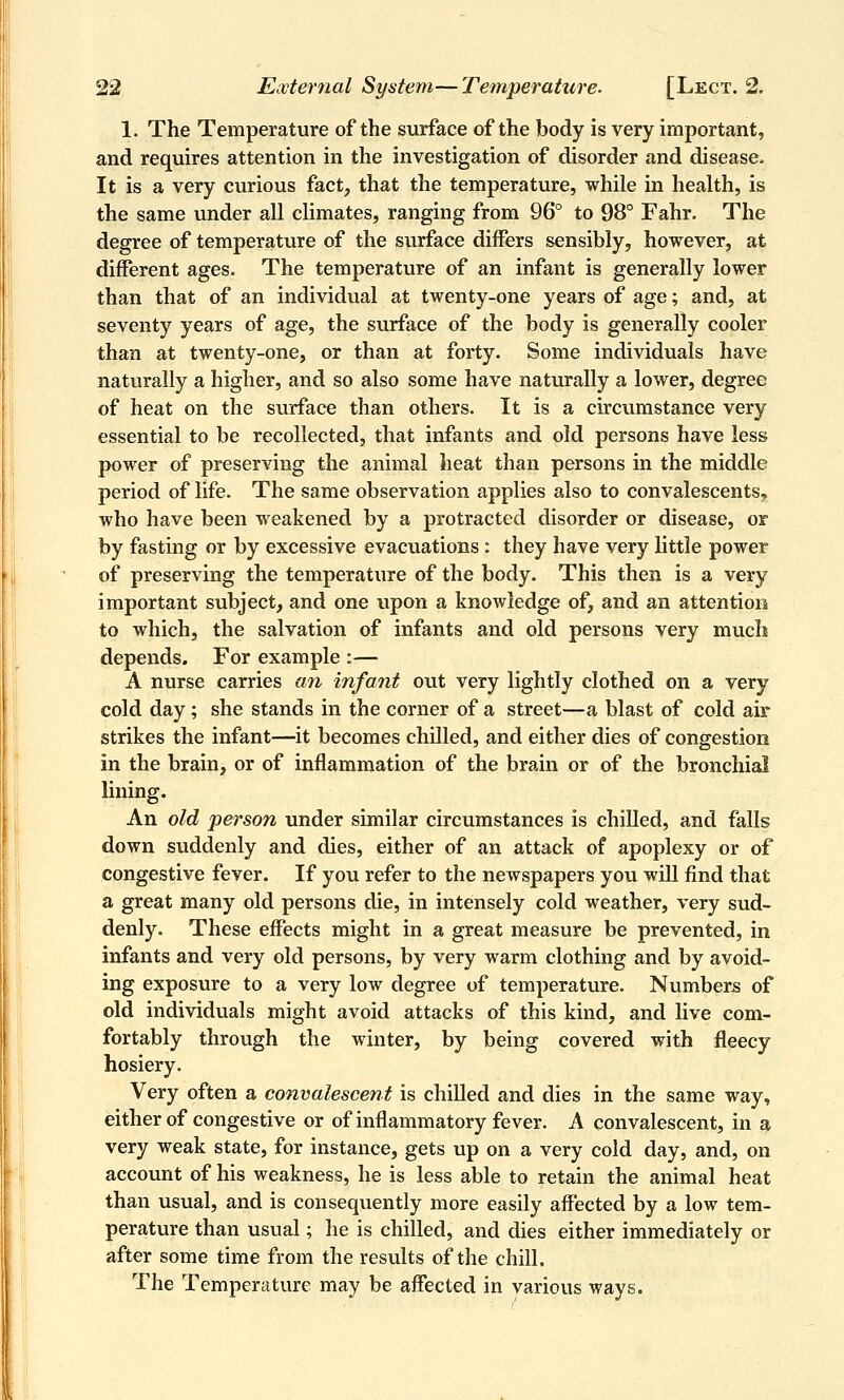 1. The Temperature of the surface of the body is very important, and requires attention in the investigation of disorder and disease. It is a very curious fact, that the temperature, while in health, is the same under all climates, ranging from 96° to 98° Fahr. The degree of temperature of the surface differs sensibly, however, at different ages. The temperature of an infant is generally lower than that of an individual at twenty-one years of age; and, at seventy years of age, the surface of the body is generally cooler than at twenty-one, or than at forty. Some individuals have naturally a higher, and so also some have naturally a lower, degree of heat on the surface than others. It is a circumstance very essential to be recollected, that infants and old persons have less power of preserving the animal heat than persons in the middle period of life. The same observation applies also to convalescents, who have been weakened by a protracted disorder or disease, or by fasting or by excessive evacuations : they have very little power of preserving the temperature of the body. This then is a very important subject, and one upon a knowledge of, and an attention to which, the salvation of infants and old persons very much depends. For example :— A nurse carries afi infant out very lightly clothed on a very cold day; she stands in the corner of a street—a blast of cold air- strikes the infant—it becomes chilled, and either dies of congestion in the brain, or of inflammation of the brain or of the bronchial lining. An old person under similar circumstances is chilled, and falls down suddenly and dies, either of an attack of apoplexy or of congestive fever. If you refer to the newspapers you will find that a great many old persons die, in intensely cold weather, very sud- denly. These effects might in a great measure be prevented, in infants and very old persons, by very warm clothing and by avoid- ing exposure to a very low degree of temperature. Numbers of old individuals might avoid attacks of this kind, and live com- fortably through the winter, by being covered with fleecy hosiery. Very often a convalescent is chilled and dies in the same way, either of congestive or of inflammatory fever. A convalescent, in a very weak state, for instance, gets up on a very cold day, and, on account of his weakness, he is less able to retain the animal heat than usual, and is consequently more easily affected by a low tem- perature than usual; he is chilled, and dies either immediately or after some time from the results of the chill. The Temperature may be affected in various ways.