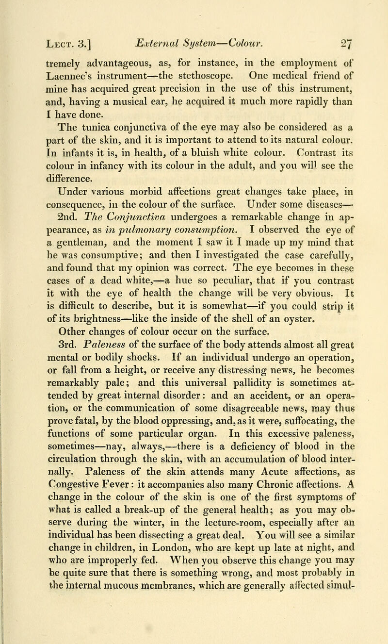 tremely advantageous, as, for instance, in the employment of Laennec's instrument—the stethoscope. One medical friend of mine has acquired great precision in the use of this instrument, and, having a musical ear, he acquired it much more rapidly than I have done. The tunica conjunctiva of the eye may also be considered as a part of the skin, and it is important to attend to its natural colour. In infants it is, in health, of a bluish white colour. Contrast its colour in infancy with its colour in the adult, and you will see the difference. Under various morbid affections great changes take place, in consequence, in the colour of the surface. Under some diseases— 2nd. The Conjunctiva undergoes a remarkable change in ap- pearance, as in pulmonary consumption. I observed the eye of a gentleman, and the moment I saw it I made up my mind that he was consumptive; and then I investigated the case carefully, and found that my opinion was correct. The eye becomes in these cases of a dead white,—a hue so peculiar, that if you contrast it with the eye of health the change will be very obvious. It is difficult to describe, but it is somewhat—if you could strip it of its brightness—like the inside of the shell of an oyster. Other changes of colour occur on the surface. 3rd. Paleness of the surface of the body attends almost all great mental or bodily shocks. If an individual undergo an operation, or fall from a height, or receive any distressing news, he becomes remarkably pale; and this universal pallidity is sometimes at- tended by great internal disorder: and an accident, or an opera- tion, or the communication of some disagreeable news, may thus prove fatal, by the blood oppressing, and, as it were, suffocating, the functions of some particular organ. In this excessive paleness, sometimes—nay, always,—there is a deficiency of blood in the circulation through the skin, with an accumulation of blood inter- nally. Paleness of the skin attends many Acute affections, as Congestive Fever: it accompanies also many Chronic affections. A change in the colour of the skin is one of the first symptoms of what is called a break-up of the general health; as you may ob- serve during the winter, in the lecture-room, especially after an individual has been dissecting a great deal. You will see a similar change in children, in London, who are kept up late at night, and who are improperly fed. When you observe this change you may be quite sure that there is something wrong, and most probably in the internal mucous membranes, which are generally affected simul-