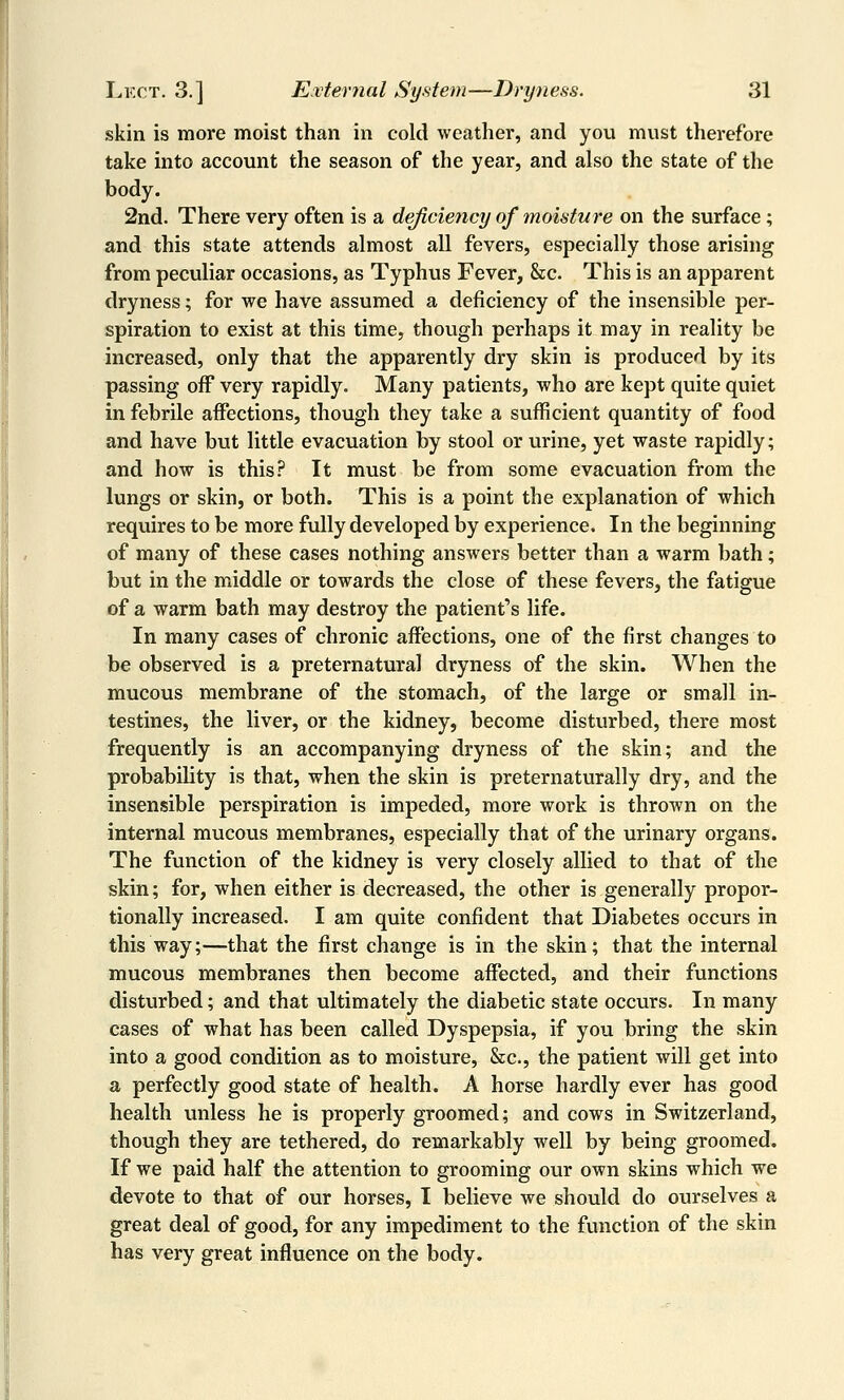 skin is more moist than in cold weather, and you must therefore take into account the season of the year, and also the state of the body. 2nd. There very often is a deficiency of moisture on the surface; and this state attends almost all fevers, especially those arising from peculiar occasions, as Typhus Fever, &c. This is an apparent dryness; for we have assumed a deficiency of the insensible per- spiration to exist at this time, though perhaps it may in reality be increased, only that the apparently dry skin is produced by its passing off very rapidly. Many patients, who are kept quite quiet in febrile affections, though they take a sufficient quantity of food and have but little evacuation by stool or urine, yet waste rapidly; and how is this? It must be from some evacuation from the lungs or skin, or both. This is a point the explanation of which requires to be more fully developed by experience. In the beginning of many of these cases nothing answers better than a warm bath; but in the middle or towards the close of these fevers, the fatigue of a warm bath may destroy the patient's life. In many cases of chronic affections, one of the first changes to be observed is a preternatural dryness of the skin. When the mucous membrane of the stomach, of the large or small in- testines, the liver, or the kidney, become disturbed, there most frequently is an accompanying dryness of the skin; and the probability is that, when the skin is preternaturally dry, and the insensible perspiration is impeded, more work is thrown on the internal mucous membranes, especially that of the urinary organs. The function of the kidney is very closely allied to that of the skin; for, when either is decreased, the other is generally propor- tionally increased. I am quite confident that Diabetes occurs in this way;—that the first change is in the skin; that the internal mucous membranes then become affected, and their functions disturbed; and that ultimately the diabetic state occurs. In many cases of what has been called Dyspepsia, if you bring the skin into a good condition as to moisture, &c., the patient will get into a perfectly good state of health. A horse hardly ever has good health unless he is properly groomed; and cows in Switzerland, though they are tethered, do remarkably well by being groomed. If we paid half the attention to grooming our own skins which we devote to that of our horses, I believe we should do ourselves a great deal of good, for any impediment to the function of the skin has very great influence on the body.