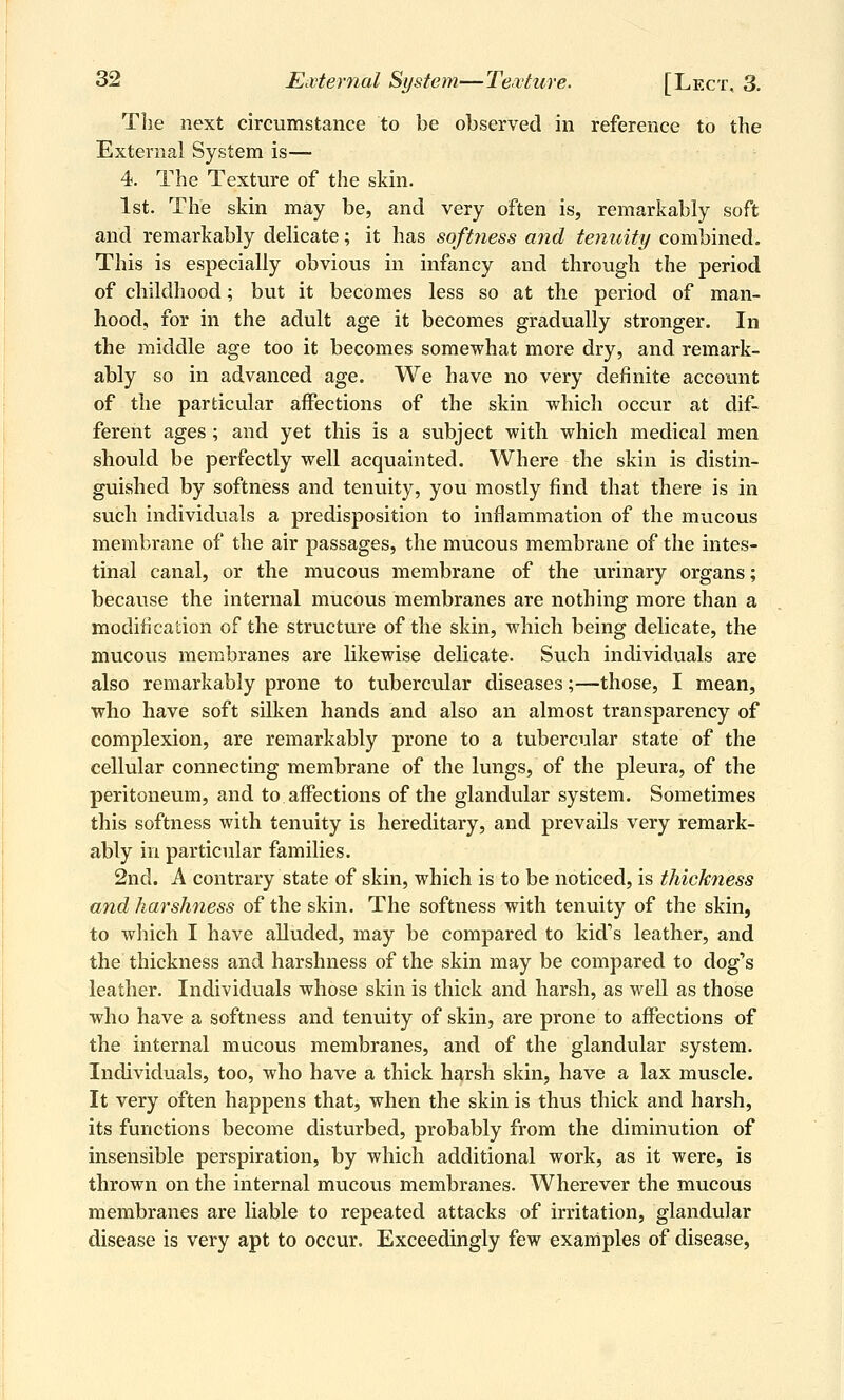 The next circumstance to be observed in reference to the External System is— 4. The Texture of the skin. 1st. The skin may be, and very often is, remarkably soft and remarkably delicate; it has softness and tenuity combined. This is especially obvious in infancy and through the period of childhood; but it becomes less so at the period of man- hood, for in the adult age it becomes gradually stronger. In the middle age too it becomes somewhat more dry, and remark- ably so in advanced age. We have no very definite account of the particular affections of the skin which occur at dif- ferent ages ; and yet this is a subject with which medical men should be perfectly well acquainted. Where the skin is distin- guished by softness and tenuity, you mostly find that there is in such individuals a predisposition to inflammation of the mucous membrane of the air passages, the mucous membrane of the intes- tinal canal, or the mucous membrane of the urinary organs; because the internal mucous membranes are nothing more than a modification of the structure of the skin, which being delicate, the mucous membranes are likewise delicate. Such individuals are also remarkably prone to tubercular diseases;—those, I mean, who have soft silken hands and also an almost transparency of complexion, are remarkably prone to a tubercular state of the cellular connecting membrane of the lungs, of the pleura, of the peritoneum, and to affections of the glandular system. Sometimes this softness with tenuity is hereditary, and prevails very remark- ably in particular families. 2nd. A contrary state of skin, which is to be noticed, is thickness and harshness of the skin. The softness with tenuity of the skin, to which I have alluded, may be compared to kid's leather, and the thickness and harshness of the skin may be compared to dog's leather. Individuals whose skin is thick and harsh, as well as those who have a softness and tenuity of skin, are prone to affections of the internal mucous membranes, and of the glandular system. Individuals, too, who have a thick harsh skin, have a lax muscle. It very often happens that, when the skin is thus thick and harsh, its functions become disturbed, probably from the diminution of insensible perspiration, by which additional work, as it were, is thrown on the internal mucous membranes. Wherever the mucous membranes are liable to repeated attacks of irritation, glandular disease is very apt to occur. Exceedingly few examples of disease,