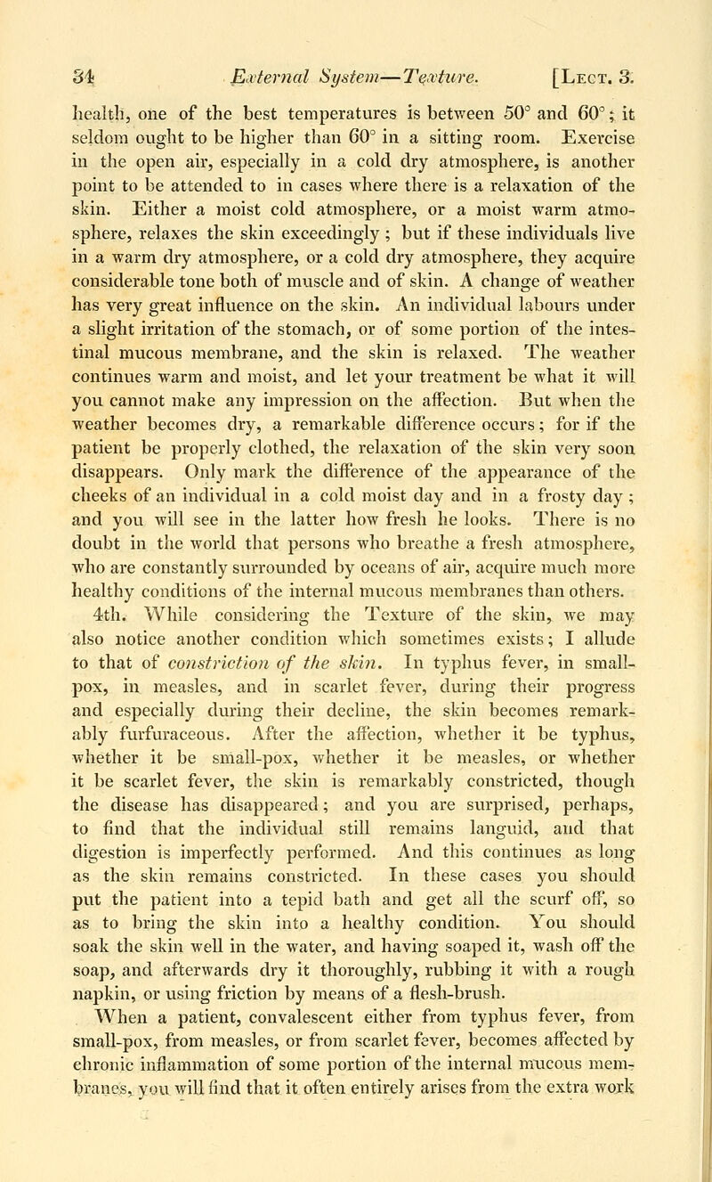 health, one of the best temperatures is between 50° and 60°; it seldom ought to be higher than 60° in a sitting room. Exercise in the open air, especially in a cold dry atmosphere, is another j)oint to be attended to in cases where there is a relaxation of the skin. Either a moist cold atmosphere, or a moist warm atmo- sphere, relaxes the skin exceedingly ; but if these individuals live in a warm dry atmosphere, or a cold dry atmosphere, they acquire considerable tone both of muscle and of skin. A change of weather has very great influence on the skin. An individual labovirs under a slight irritation of the stomach, or of some portion of the intes- tinal mucous membrane, and the skin is relaxed. The weather continues warm and moist, and let your treatment be what it will you cannot make any impression on the affection. But when the weather becomes dry, a remarkable difference occurs; for if the patient be properly clothed, the relaxation of the skin very soon disappears. Only mark the difference of the appearance of the cheeks of an individual in a cold moist day and in a frosty day ; and you will see in the latter how fresh he looks. There is no doubt in the world that persons who breathe a fresh atmosphere, who are constantly surrounded by oceans of air, acquire much more healthy conditions of the internal mucovis membranes than others. 4th. While considering the Texture of the skin, we may also notice another condition which sometimes exists; I allude to that of constriction of the skin. In typhus fever, in small- pox, in measles, and in scarlet fever, during their progress and especially during their decline, the skin becomes remark- ably furfuraceous. After the affection, whether it be typhus, whether it be small-pox, whether it be measles, or whether it be scarlet fever, the skin is remarkably constricted, though the disease has disappeared; and you are surprised, perhaps, to find that the individual still remains languid, and that digestion is imperfectly performed. And this continues as long as the skin remains constricted. In these cases you should put the patient into a tepid bath and get all the scurf off, so as to bring the skin into a healthy condition. You should soak the skin well in the water, and having soaped it, wash off the soap, and afterwards dry it thorovighly, rubbing it with a rough napkin, or using friction by means of a flesh-brush. When a patient, convalescent either from typhus fever, from small-pox, from measles, or from scarlet fever, becomes affected by chronic inflammation of some portion of the internal mucous mem- l?ranes, you will find that it often entirely arises from the extra work