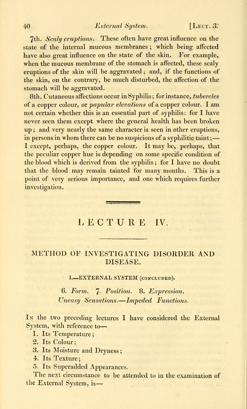 7tli. Scaly eruptions. These often have great influence on the state of the internal mucous membranes ; which being affected have also great influence on the state of the skin. For example, when the mucous membrane of the stomach is aff'ected, these scaly eruptions of the skin will be aggravated; and, if the functions of the skin, on the contrary, be much disturbed, the affection of the stomach will be aggravated. 8th. Cutaneous affections occur in Syphilis; for instance, tubercles of a copper colour, or papular elevations of a copper colour. I am not certain whether this is an essential part of syphilis: for I have never seen them except where the general health has been broken up; and very nearly the same character is seen in other eruptions, in persons in whom there can be no suspicions of a syphilitic taint; — I except, perhaps, the copper colour. It may be, perhaps, that the peculiar copper hue is depending on some specific condition of the blood which is derived from the syphilis; for I have no doubt that the blood may remain tainted for many months. This is a point of very serious importance, and one which requires further investigation. LECTURE IV. METHOD OF INVESTIGATING DISORDER AND DISEASE. 1 EXTERNAL SYSTEM (concluded). 6. Form. 7- Position. 8. Expression. Uneasy Sensations.—Impeded Functions. In the two preceding lectures I have considered the External System, with reference to— 1. Its Temperature; 2. Its Colour; 3. Its Moisture and Dryness; 4. Its Texture; 5. Its Superadded Appearances. The next circumstance to be attended to in the examination of the External System, is— '