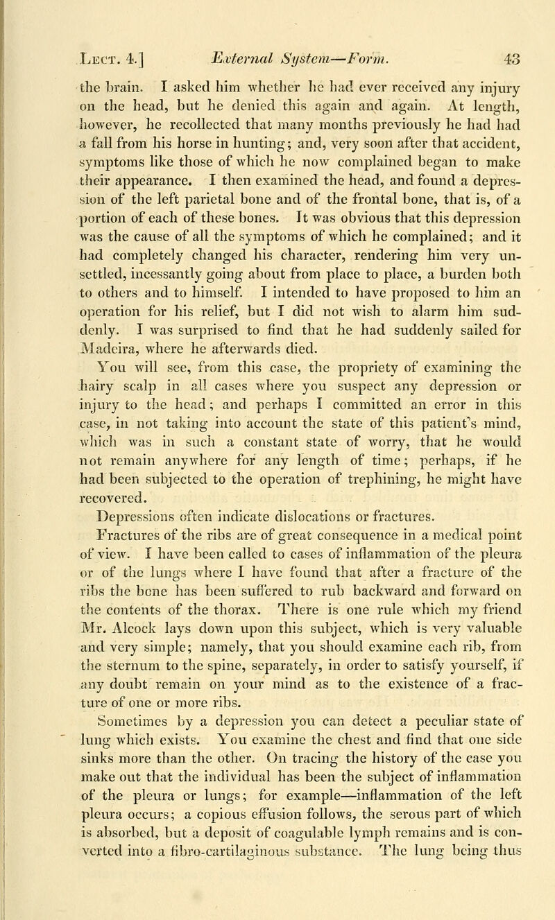 the brain. I asked him whether he had ever received any injury on the head, but he denied this again and again. At length, however, he recollected that many months previously he had had a fall from his horse in hunting; and, very soon after that accident, symptoms like those of which he now complained began to make their appearance. I then examined the head, and found a depres- sion of the left parietal bone and of the frontal bone, that is, of a portion of each of these bones. It was obvious that this depression was the cause of all the symptoms of which he complained; and it had completely changed his character, rendering him very un- settled, incessantly going about from place to place, a burden both to others and to himself. I intended to have proposed to him an operation for his relief, but I did not wish to alarm him sud- denly. I was surprised to find that he had suddenly sailed for Madeira, where he afterwards died. You will see, from this case, the propriety of examining the jhairy scalp in all cases where you suspect any depression or injury to the head; and perhaps I committed an error in this case, in not taking into account the state of this patient*'s mind, which was in such a constant state of worry, that he would not remain anywhere for any length of time; perhaps, if he had been subjected to the operation of trephining, he might have recovered. Depressions often indicate dislocations or fractures. Fractures of the ribs are of great consequence in a medical point of view. I have been called to cases of inflammation of the pleura or of the lungs where I have found that after a fracture of the ribs the bone has been suffered to rub backv/ard and forward on the contents of the thorax. There is one rule which my friend Mr. Alcock lays down upon this subject, which is very valuable and very simple; namely, that you should examine each rib, from the sternum to the spine, separately, in order to satisfy yourself, if any doubt remain on your mind as to the existence of a frac- ture of one or more ribs. Sometimes by a depression you can detect a peculiar state of lung which exists. You examine the chest and find that one side sinks more than the other. On tracing the history of the case you make out that the individual has been the subject of inflammation of the pleura or lungs; for example—inflammation of the left pleura occurs; a copious effusion follows, the serous part of which is absorbed, but a deposit of coagulable lymph remains and is con- verted into a fibro-cartilaginous substance. The lung being thus