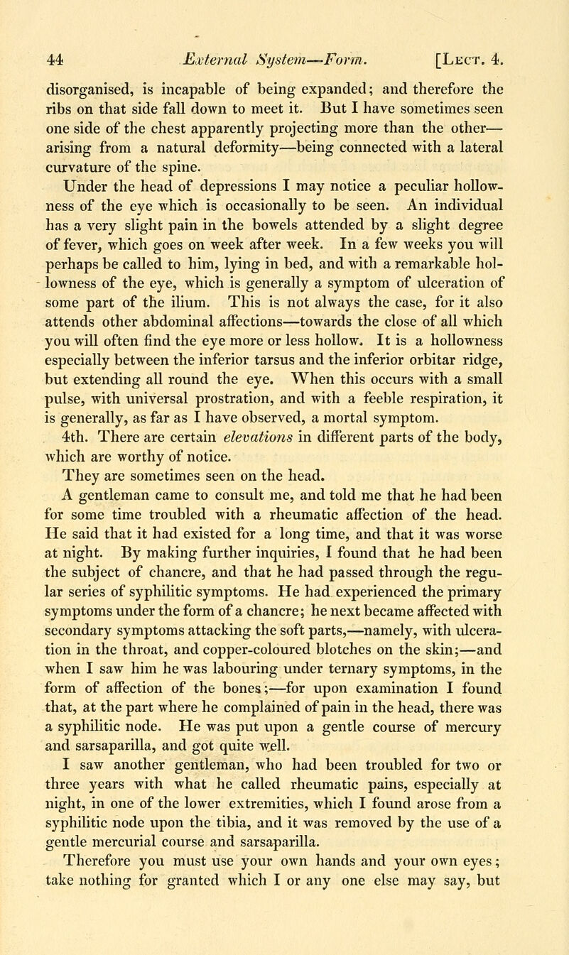 disorganised, is incapable of being expanded; and therefore the ribs on that side fall down to meet it. But I have sometimes seen one side of the chest apparently projecting more than the other— arising from a natural deformity—being connected with a lateral curvature of the spine. Under the head of depressions I may notice a peculiar hoUow- ness of the eye which is occasionally to be seen. An individual has a very slight pain in the bowels attended by a slight degree of fever, which goes on week after week. In a few weeks you will perhaps be called to him, lying in bed, and with a remarkable hol- lowness of the eye, which is generally a symptom of ulceration of some part of the ilium. This is not always the case, for it also attends other abdominal affections—towards the close of all which you will often find the eye more or less hollow. It is a hollowness especially between the inferior tarsus and the inferior orbitar ridge, but extending all round the eye. When this occurs with a small pulse, with universal prostration, and with a feeble respiration, it is generally, as far as I have observed, a mortal symptom. 4th. There are certain elevations in different parts of the body, which are worthy of notice. They are sometimes seen on the head. A gentleman came to consult me, and told me that he had been for some time troubled with a rheumatic affection of the head. He said that it had existed for a long time, and that it was worse at night. By making further inquiries, I found that he had been the subject of chancre, and that he had passed through the regu- lar series of syphilitic symptoms. He had experienced the primary symptoms under the form of a chancre; he next became affected with secondary symptoms attacking the soft parts,—namely, with ulcera- tion in the throat, and copper-coloured blotches on the skin;—and when I saw him he was labouring under ternary symptoms, in the form of affection of the bones;—for upon examination I found that, at the part where he complained of pain in the head, there was a syphilitic node. He was put upon a gentle course of mercury and sarsaparilla, and got quite wjell. I saw another gentleman, who had been troubled for two or three years with what he called rheumatic pains, especially at night, in one of the lower extremities, which I found arose from a syphilitic node upon the tibia, and it was removed by the use of a gentle mercurial course and sarsaparilla. Therefore you must use your own hands and your own eyes; take nothing for granted which I or any one else may say, but