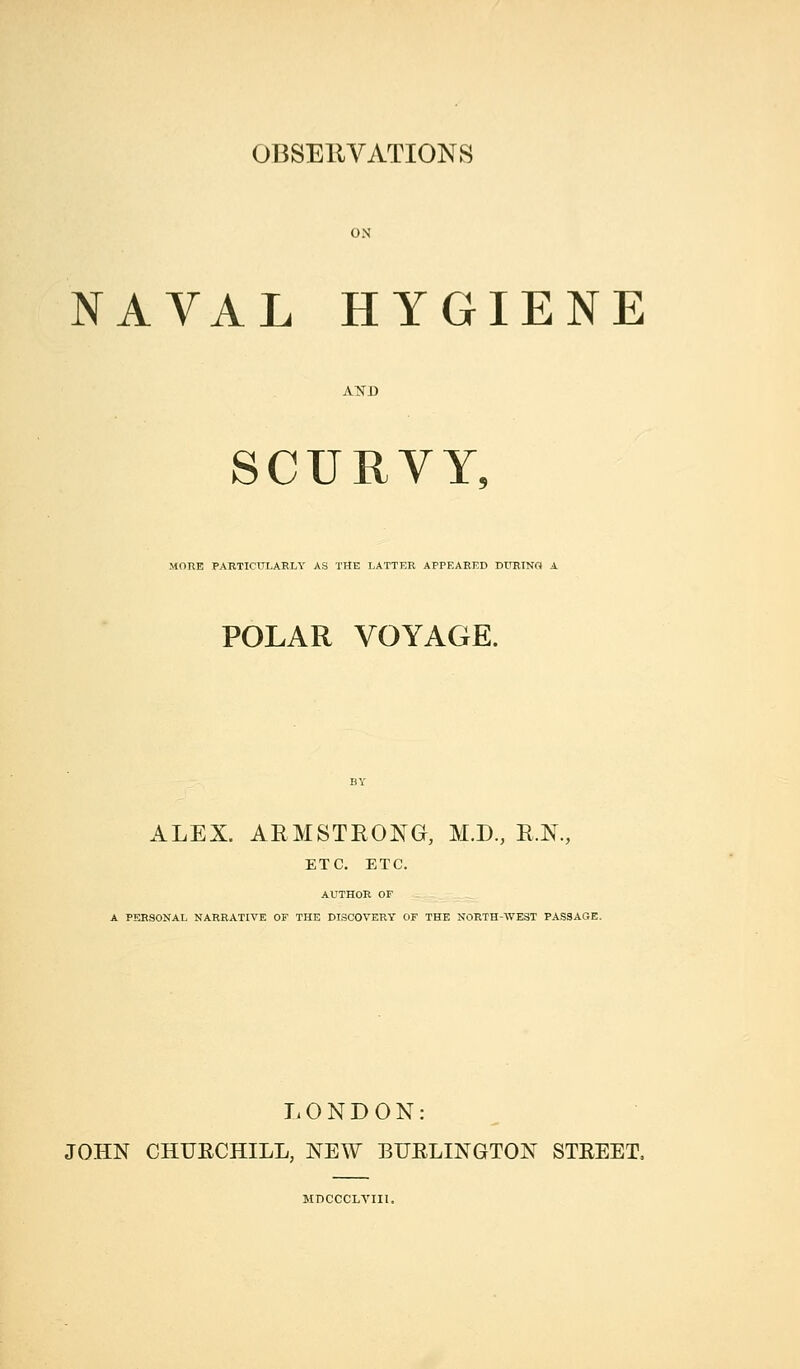 ON NAVAL HYGIENE AND SCURVY. MORE PARTICULARLY AS THE LATTER APPEARED DURINO A POLAR VOYAGE. ALEX. ARMSTRONG, M.D, R.N., ETC. ETC. AUTHOR OF A PERSONAL NARRATIVE OF THE DISCOVERY OF THE NORTH-WEST PASSAGE. LONDON: JOHN CHURCHILL, NEW BURLINGTON STREET, MnCCCLTIIl.