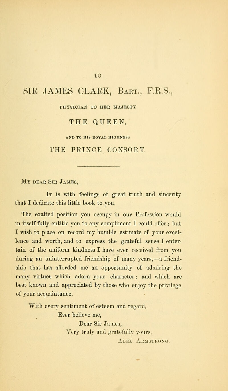 TO 81R JAMES CLARK, Baiit., F.R.S., PHYSICIAN TO UER MAJESTY THE QUEEN, AND TO HIS llOYAL HIGHNESS THE PRINCE CONSORT. My dear Sie James, It is with feelings of great truth and sincerity that I dedicate this little book to you. The exalted position you occupy in our Profession would in itself fully entitle you to any compliment I could offer; but I wish to place on record my humble estimate of your excel- lence and worth, and to express the grateful sense I enter- tain of the uniform kindness I have ever received from you during an uninterrupted friendship of many years,—a friend- ship that has afforded me an opportunity of admiring the many virtues which adorn your character; and which are best known and appreciated by those who enjoy the privilege of your acquaintance. With every sentiment of esteem and regard, Ever believe me, Dear Sir James, Very truly and gratefully yours, Alex. Akmstrong.