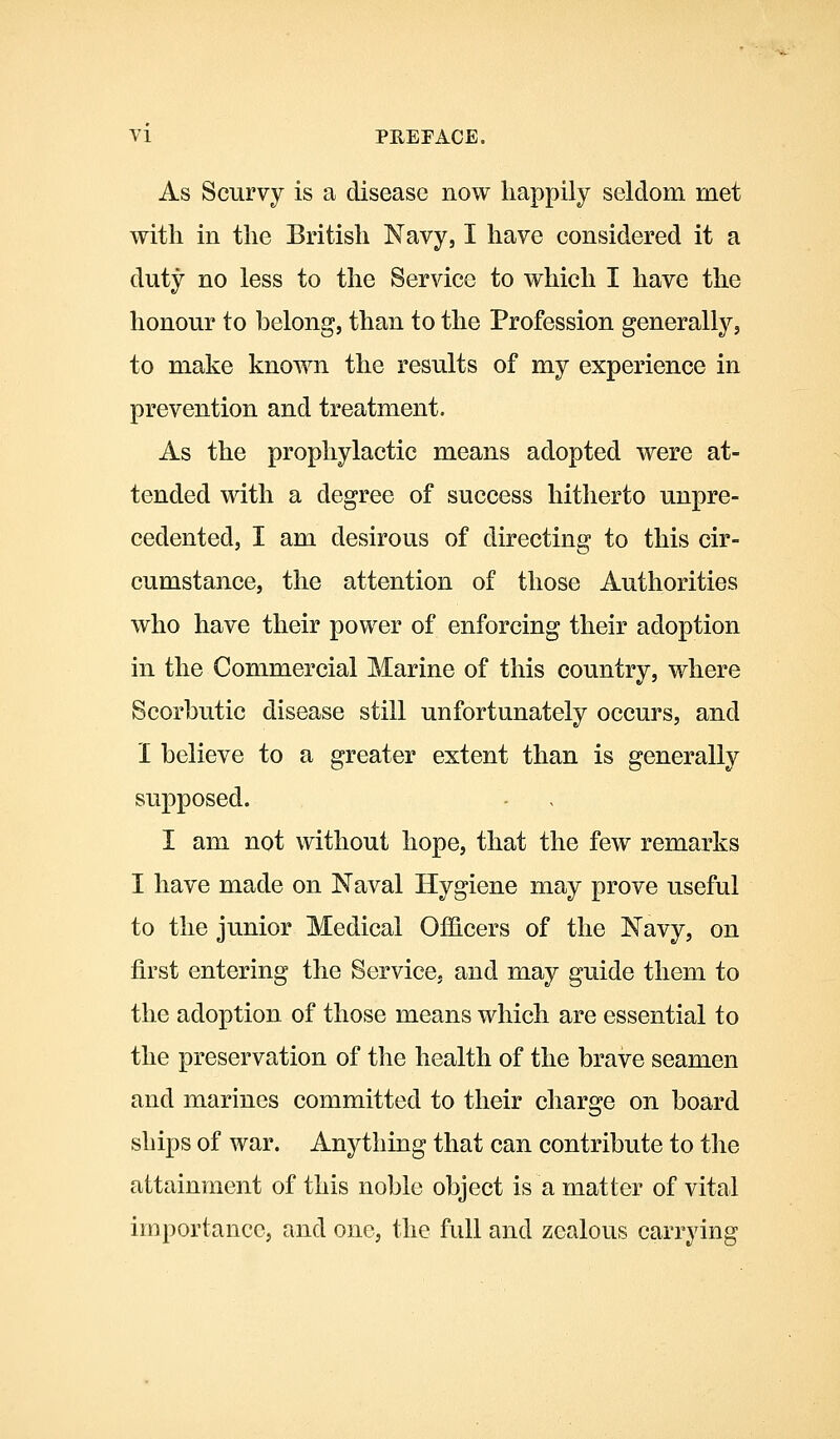 As Scurvy is a disease now happily seldom met with in the British Navy, I have considered it a duty no less to the Service to which I have the honour to belong, than to the Profession generally, to make known the results of my experience in prevention and treatment. As the prophylactic means adopted were at- tended with a degree of success hitherto unpre- cedented, I am desirous of directing to this cir- cumstance, the attention of those Authorities who have their power of enforcing their adoption in the Commercial Marine of this country, where Scorbutic disease still unfortunately occurs, and I believe to a greater extent than is generally supposed. I am not without hope, that the few remarks I have made on Naval Hygiene may prove useful to the junior Medical Officers of the Navy, on first entering the Service, and may guide them to the adoption of those means which are essential to the preservation of the health of the brave seamen and marines committed to their charge on board ships of war. Anything that can contribute to the attainment of this noble object is a matter of vital importance, and one, the full and zealous carrying