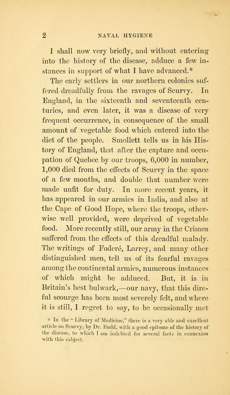 I shall now very briefly, and witliout entering into the history of the disease, adduce a few in- stances in support of what I have advanced.* The early settlers in our northern colonies suf- fered dreadfully from the ravages of Scurvy. In England, in the sixteenth and seventeenth cen- turies, and even later, it was a disease of very frequent occurrence, in consequence of the small amount of vegetable food which entered into the diet of the people. Smollett tells us in his His- tory of England, that after the capture and occu- pation of Quebec by our troops, 6,000 in number, 1,000 died from the effects of Scurvy in the space of a few months, and double that number were made unfit for duty. In more recent years, it has appeared in our armies in India, and also at the Cape of Good Hope, where the troops, other- wise well provided, were deprived of vegetable food. More recently still, our army in the Crimea suflPered from the effects of this dreadful malady. The writings of Fodere, Larrey, and many other distinguished men, tell us of its fearful ravages among the continental armies, numerous instances of which might be adduced. But, it is in Britain's best bulwark,—our navy, that this dire- ful scourge has been most severely felt, and where it is still, I regret to say, to be occasionally met * In the  Library of Medicine, there is a very able and excellent article on Scurvy, by Dr. Budd, with a good epitome of the history of the disease, to which I am indebted for several facts in connexion with this subject.