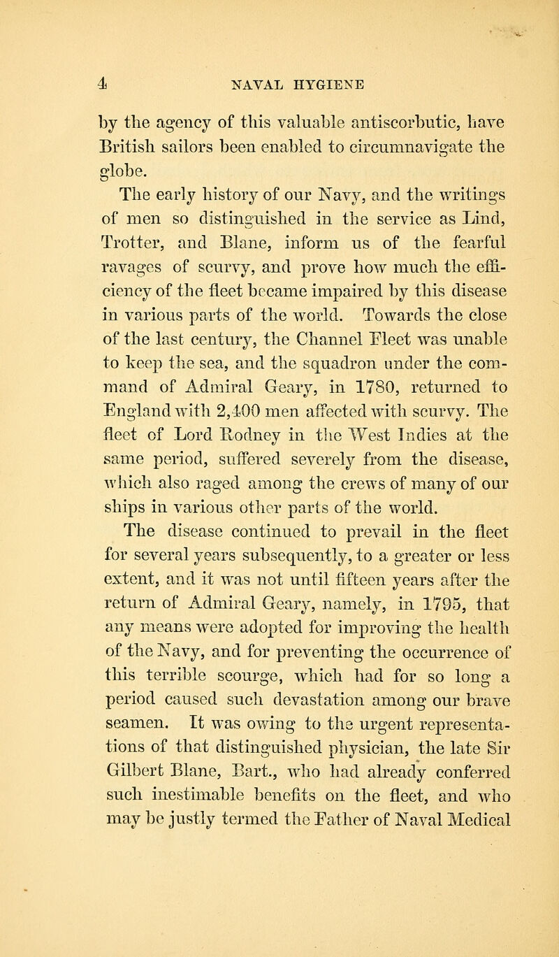 by the agency of this valuable antiscorbutic, have British sailors been enabled to circumnavigate the globe. The early history of our Navy, and the writings of men so distinguished in the service as Lind, Trotter, and Blane, inform us of the fearful ravages of scurvy, and prove how much the effi- ciency of the fleet became impaired by this disease in various parts of the world. Towards the close of the last century, the Channel Pleet was unable to keep the sea, and the squadron under the com- mand of Admiral Geary, in 1780, returned to England with 2,400 men affected with scurvy. The fleet of Lord K-odney in the West Indies at the same period, suffered severely from the disease, wliicli also raged among the crews of many of our ships in various other parts of the world. The disease continued to prevail in the fleet for several years subsequently, to a greater or less extent, and it was not until fifteen years after the return of Admiral Geary, namely, in 1795, that any means were adopted for improving the health of the Navy, and for preventing the occurrence of this terrible scourge, which had for so long a period caused such devastation among our brave seamen. It was owing to the urgent representa- tions of that distinguished physician, the late Sir Gilbert Blane, Bart., who had already conferred such inestimable benefits on the fleet, and who may be justly termed the Pather of Naval Medical