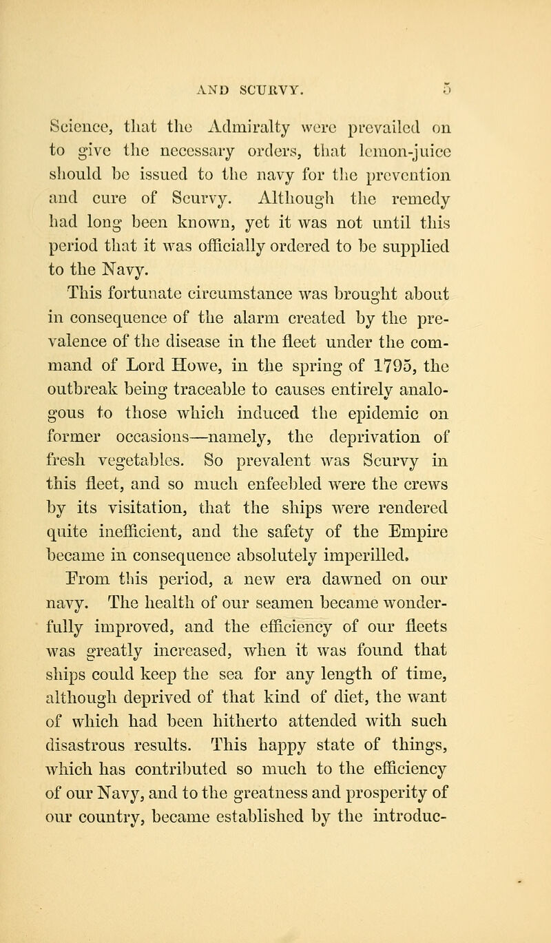 Science, that the Admiralty were prevailed on to give the necessary orders, that lemon-juice should be issued to the navy for the prevention and cure of Scurvy. Although the remedy had long been known, yet it was not until this period that it was officially ordered to be supplied to the Navy. This fortunate circumstance was brousjht about in consequence of the alarm created by the pre- valence of the disease in the fleet under the com- mand of Lord Howe, in the spring of 1795, the outbreak being traceable to causes entirely analo- gous to those which induced the epidemic on former occasions—namely, the deprivation of fresh vegetables. So prevalent was Scurvy in this fleet, and so much enfeebled were the crews by its visitation, that the ships were rendered quite inefficient, and the safety of the Empire became in consequence absolutely imperilled. From this period, a new era dawned on our navy. The health of our seamen became w^onder- fully improved, and the efficiency of our fleets was greatly increased, when it was found that ships could keep the sea for any length of time, although deprived of that kind of diet, the want of which had been hitherto attended with such disastrous results. This happy state of things, which has contributed so much to the efficiency of our Navy, and to the greatness and prosperity of our country, became established by the introduc-