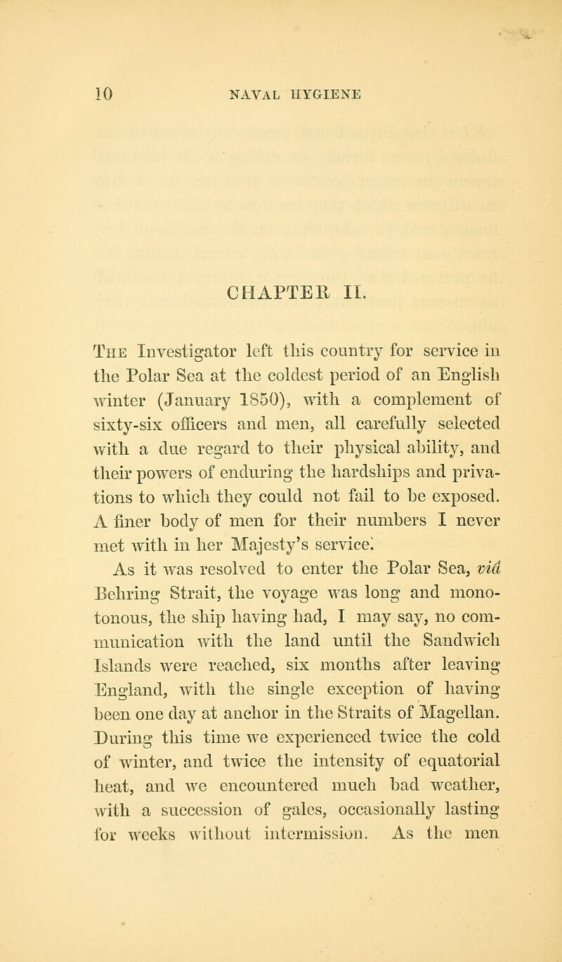 CHAPTEE. 11. The Investigator left this country for service in the Polar Sea at the coldest period of an English winter (January 1850), with a complement of sixty-six officers and men, all carefully selected with a due regard to their physical ahility, and their powers of enduring the hardships and priva- tions to which they could not fail to be exposed. A finer body of men for their numbers I never met with in her Majesty's service! As it was resolved to enter the Polar Sea, via Behring Strait, the voyage was long and mono- tonous, the ship having had, I may say, no com- munication with the land until the Sandwich Islands were reached, six months after leaving England, with the single exception of having been one day at anchor in the Straits of Magellan. During this time we experienced twice the cold of winter, and twice the intensity of equatorial heat, and we encountered much bad weather, with a succession of gales, occasionally lasting for weeks without intermission. As the men