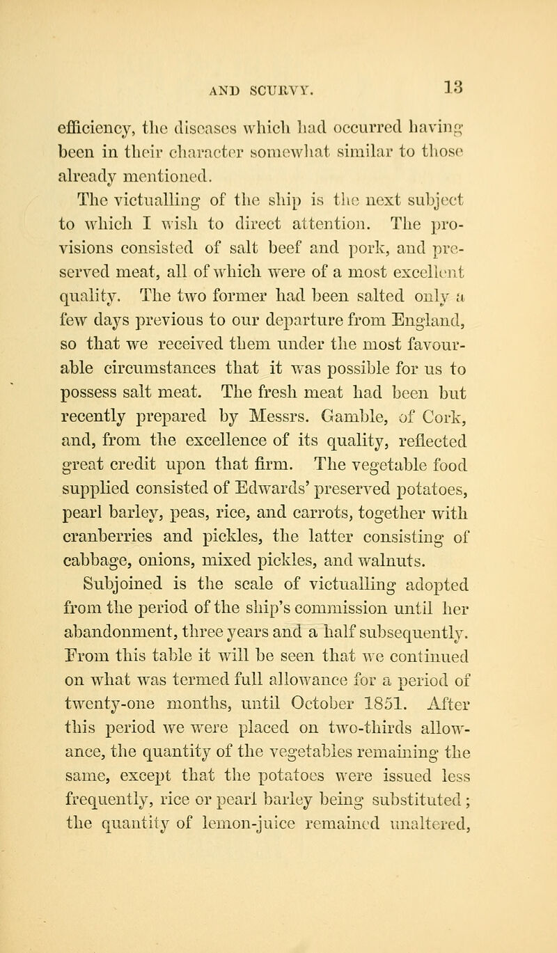 efficiency, tlic diseases which had occurred haviiif^- been in their character somewhat similar to those ah'eady mentioned. The victnalling of the ship is the next subject to whicli I wish to direct attention. The pro- visions consisted of salt beef and pork, and pre- served meat, all of which were of a most excclient quality. The two former had been salted only a few days previous to our departure from England, so that we received them under the most favour- able circumstances that it v'as possible for us to possess salt meat. The fresh meat had been but recently prepared by Messrs. Gamble, of Cork, and, from the excellence of its quality, reflected great credit upon that firm. The vegetable food supplied consisted of Edwards' preserved potatoes, pearl barley, peas, rice, and carrots, together with cranberries and pickles, the latter consisting of cabbage, onions, mixed pickles, and walnuts. Subjoined is the scale of victualling adopted from the period of the ship's commission until her abandonment, three years and a half subsequently. Erom this table it will be seen that we continued on what was termed full allowance for a period of twenty-one months, until October 1851. After this period we were placed on two-thirds allow- ance, the quantity of the vegetables remaining the same, except that the potatoes were issued less frequently, rice or pearl barley being substituted ; the quantity of lemon-juice remained unaltered,